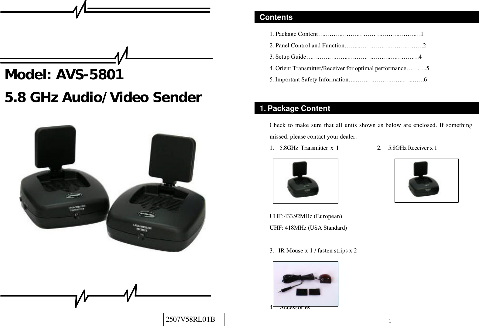     Model: AVS-5801 5.8 GHz Audio/Video Sender                     1. Package Content………………………………………………1 2. Panel Control and Function……...……………………………2 3. Setup Guide…………………..………………….……………4 4. Orient Transmitter/Receiver for optimal performance…….… .5 5. Important Safety Information… .……………………..…..……6    Check to make sure that all units shown as below are enclosed. If something missed, please contact your dealer. 1.   5.8GHz Transmitter x 1               2.   5.8GHz Receiver x 1      UHF: 433.92MHz (European) UHF: 418MHz (USA Standard)   3.  IR Mouse x 1 / fasten strips x 2     4.  Accessories 1. Package Content 1 Contents 2507V58RL01B 