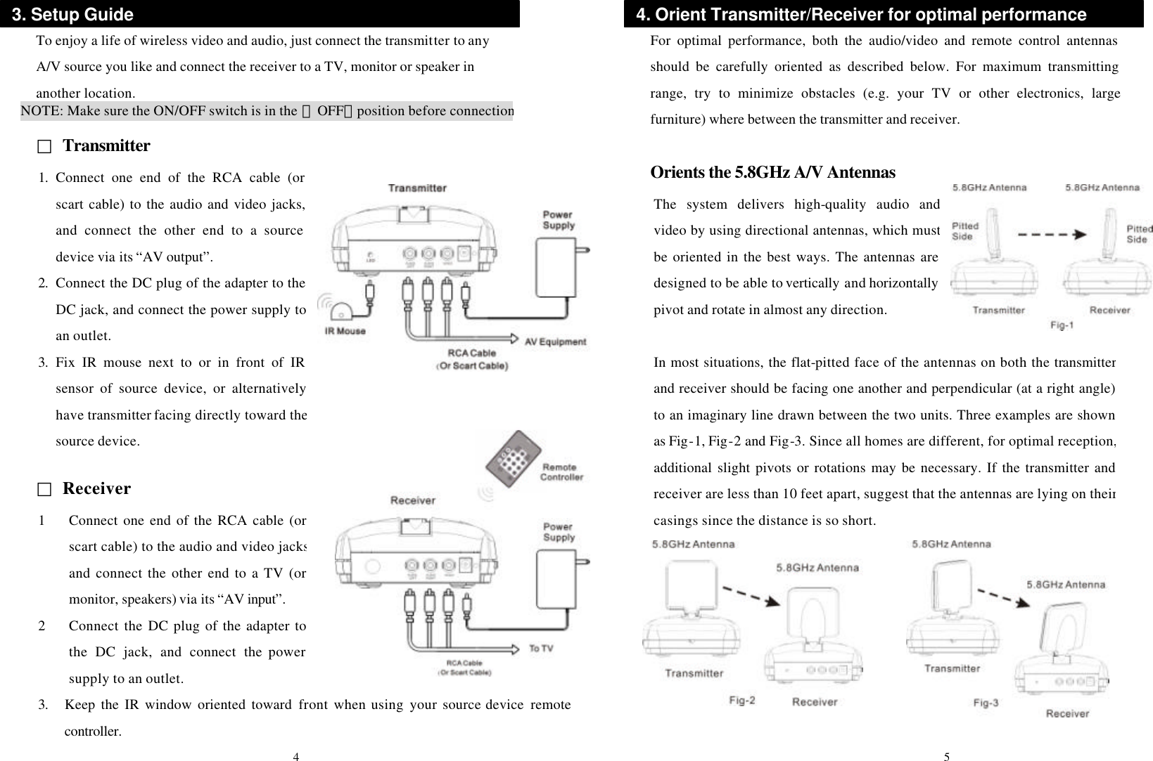  To enjoy a life of wireless video and audio, just connect the transmitter to any A/V source you like and connect the receiver to a TV, monitor or speaker in another location.  □ Transmitter             □ Receiver          For optimal performance, both the audio/video and remote control antennas should be carefully oriented as described below. For maximum transmitting range, try to minimize obstacles (e.g. your TV or other electronics, large furniture) where between the transmitter and receiver.  Orients the 5.8GHz A/V Antennas                     NOTE: Make sure the ON/OFF switch is in the 「OFF」position before connection3. Setup Guide 1. Connect one end of the RCA cable (or scart cable) to the audio and video jacks, and connect the other end to a source device via its “AV output”. 2. Connect the DC plug of the adapter to the DC jack, and connect the power supply to an outlet. 3. Fix IR mouse next to or in front of IR sensor of source device, or alternatively have transmitter facing directly toward the source device. 4. Orient Transmitter/Receiver for optimal performance The system delivers high-quality audio and video by using directional antennas, which must be oriented in the best ways. The antennas are designed to be able to vertically and horizontallypivot and rotate in almost any direction. In most situations, the flat-pitted face of the antennas on both the transmitter and receiver should be facing one another and perpendicular (at a right angle) to an imaginary line drawn between the two units. Three examples are shown as Fig-1, Fig-2 and Fig-3. Since all homes are different, for optimal reception, additional slight pivots or rotations may be necessary. If the transmitter and receiver are less than 10 feet apart, suggest that the antennas are lying on their casings since the distance is so short. 1 Connect one end of the RCA cable (or scart cable) to the audio and video jacks and connect the other end to a TV (or monitor, speakers) via its “AV input”. 2 Connect the DC plug of the adapter to the DC jack, and connect the power supply to an outlet. 4 5 3. Keep the IR window oriented toward front when using your  source device remote controller. 