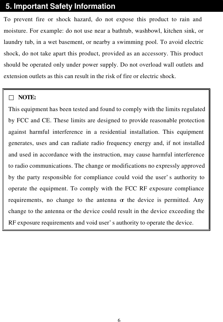  To prevent fire or shock hazard, do not expose this product to rain and moisture. For example: do not use near a bathtub, washbowl, kitchen sink, or laundry tub, in a wet basement, or nearby a swimming pool. To avoid electric shock, do not take apart this product, provided as an accessory. This product should be operated only under power supply. Do not overload wall outlets and extension outlets as this can result in the risk of fire or electric shock.                   6 5. Important Safety Information □ NOTE: This equipment has been tested and found to comply with the limits regulated by FCC and CE. These limits are designed to provide reasonable protection against harmful interference in a residential installation. This equipment generates, uses and can radiate radio frequency energy and, if not installed and used in accordance with the instruction, may cause harmful interference to radio communications. The change or modifications no expressly approved by the party responsible for compliance could void the user’s authority to operate the equipment. To comply with the FCC RF exposure compliance requirements, no change to the antenna or the device is permitted. Any change to the antenna or the device could result in the device exceeding the RF exposure requirements and void user’s authority to operate the device. 