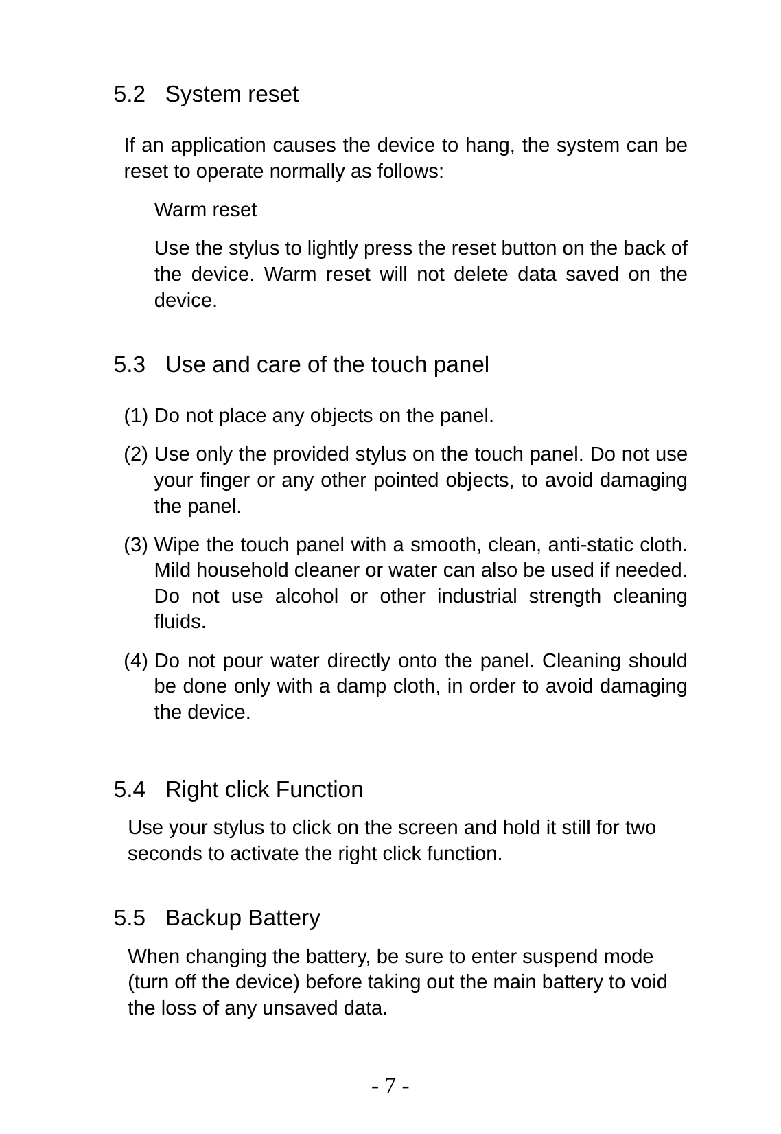   - 7 - 5.2 System reset If an application causes the device to hang, the system can be reset to operate normally as follows:  Warm reset Use the stylus to lightly press the reset button on the back of the device. Warm reset will not delete data saved on the device.  5.3  Use and care of the touch panel (1) Do not place any objects on the panel. (2) Use only the provided stylus on the touch panel. Do not use your finger or any other pointed objects, to avoid damaging the panel. (3) Wipe the touch panel with a smooth, clean, anti-static cloth. Mild household cleaner or water can also be used if needed. Do not use alcohol or other industrial strength cleaning fluids. (4) Do not pour water directly onto the panel. Cleaning should be done only with a damp cloth, in order to avoid damaging the device.  5.4  Right click Function Use your stylus to click on the screen and hold it still for two seconds to activate the right click function.  5.5 Backup Battery When changing the battery, be sure to enter suspend mode (turn off the device) before taking out the main battery to void the loss of any unsaved data. 