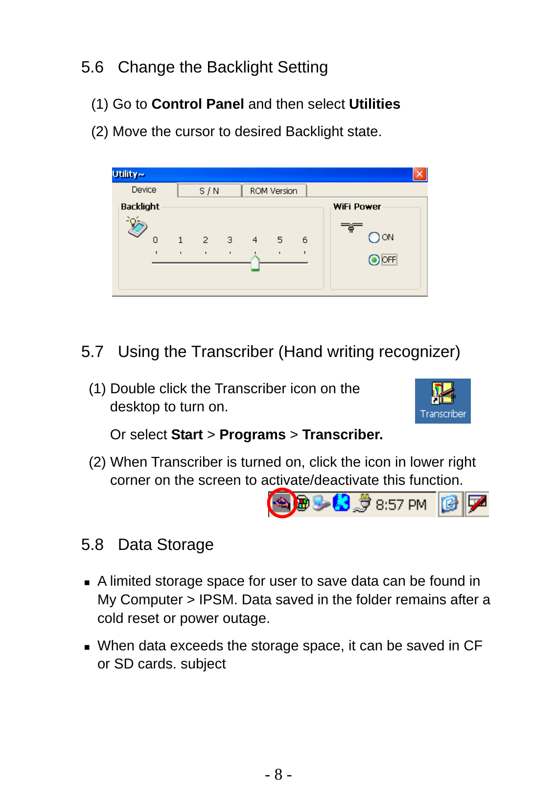   - 8 - 5.6  Change the Backlight Setting (1) Go to Control Panel and then select Utilities   (2) Move the cursor to desired Backlight state.        5.7  Using the Transcriber (Hand writing recognizer) (1) Double click the Transcriber icon on the desktop to turn on.   Or select Start &gt; Programs &gt; Transcriber. (2) When Transcriber is turned on, click the icon in lower right corner on the screen to activate/deactivate this function.  5.8 Data Storage  A limited storage space for user to save data can be found in My Computer &gt; IPSM. Data saved in the folder remains after a cold reset or power outage.  When data exceeds the storage space, it can be saved in CF or SD cards. subject 