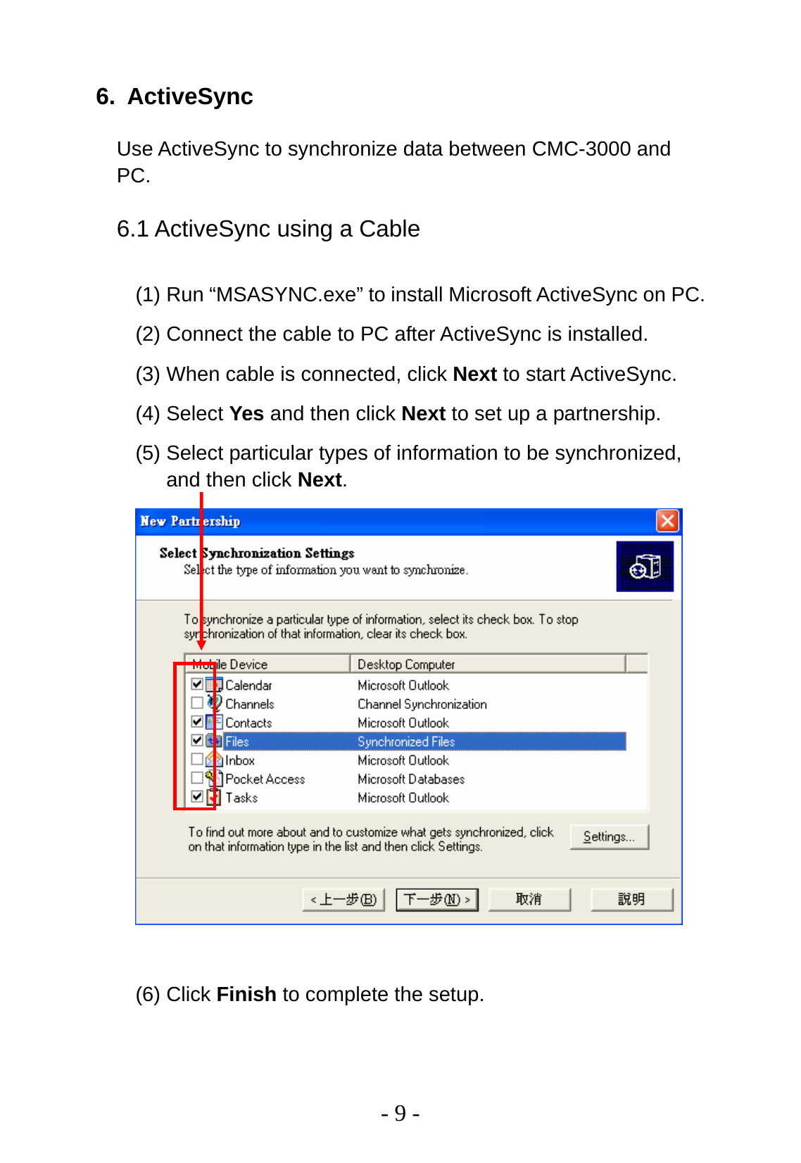   - 9 - 6. ActiveSync Use ActiveSync to synchronize data between CMC-3000 and PC. 6.1 ActiveSync using a Cable (1) Run “MSASYNC.exe” to install Microsoft ActiveSync on PC.   (2) Connect the cable to PC after ActiveSync is installed. (3) When cable is connected, click Next to start ActiveSync. (4) Select Yes and then click Next to set up a partnership. (5) Select particular types of information to be synchronized, and then click Next.   (6) Click Finish to complete the setup. 