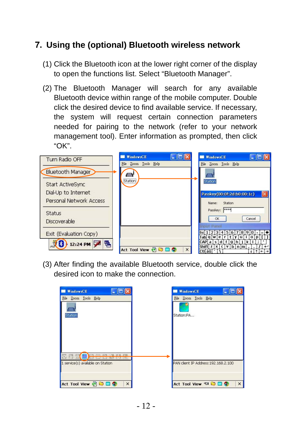  - 12 -  7. Using the (optional) Bluetooth wireless network (1) Click the Bluetooth icon at the lower right corner of the display to open the functions list. Select “Bluetooth Manager”. (2) The Bluetooth Manager will search for any available Bluetooth device within range of the mobile computer. Double click the desired device to find available service. If necessary, the system will request certain connection parameters needed for pairing to the network (refer to your network management tool). Enter information as prompted, then click “OK”.           (3) After finding the available Bluetooth service, double click the desired icon to make the connection. 