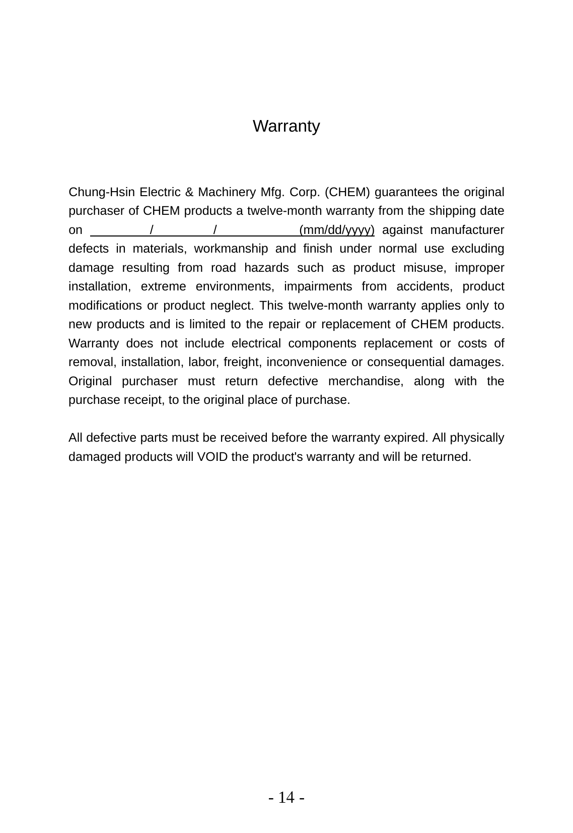  - 14 -    Warranty   Chung-Hsin Electric &amp; Machinery Mfg. Corp. (CHEM) guarantees the original purchaser of CHEM products a twelve-month warranty from the shipping date on         /        /           (mm/dd/yyyy) against manufacturer defects in materials, workmanship and finish under normal use excluding damage resulting from road hazards such as product misuse, improper installation, extreme environments, impairments from accidents, product modifications or product neglect. This twelve-month warranty applies only to new products and is limited to the repair or replacement of CHEM products. Warranty does not include electrical components replacement or costs of removal, installation, labor, freight, inconvenience or consequential damages. Original purchaser must return defective merchandise, along with the purchase receipt, to the original place of purchase.  All defective parts must be received before the warranty expired. All physically damaged products will VOID the product&apos;s warranty and will be returned.  