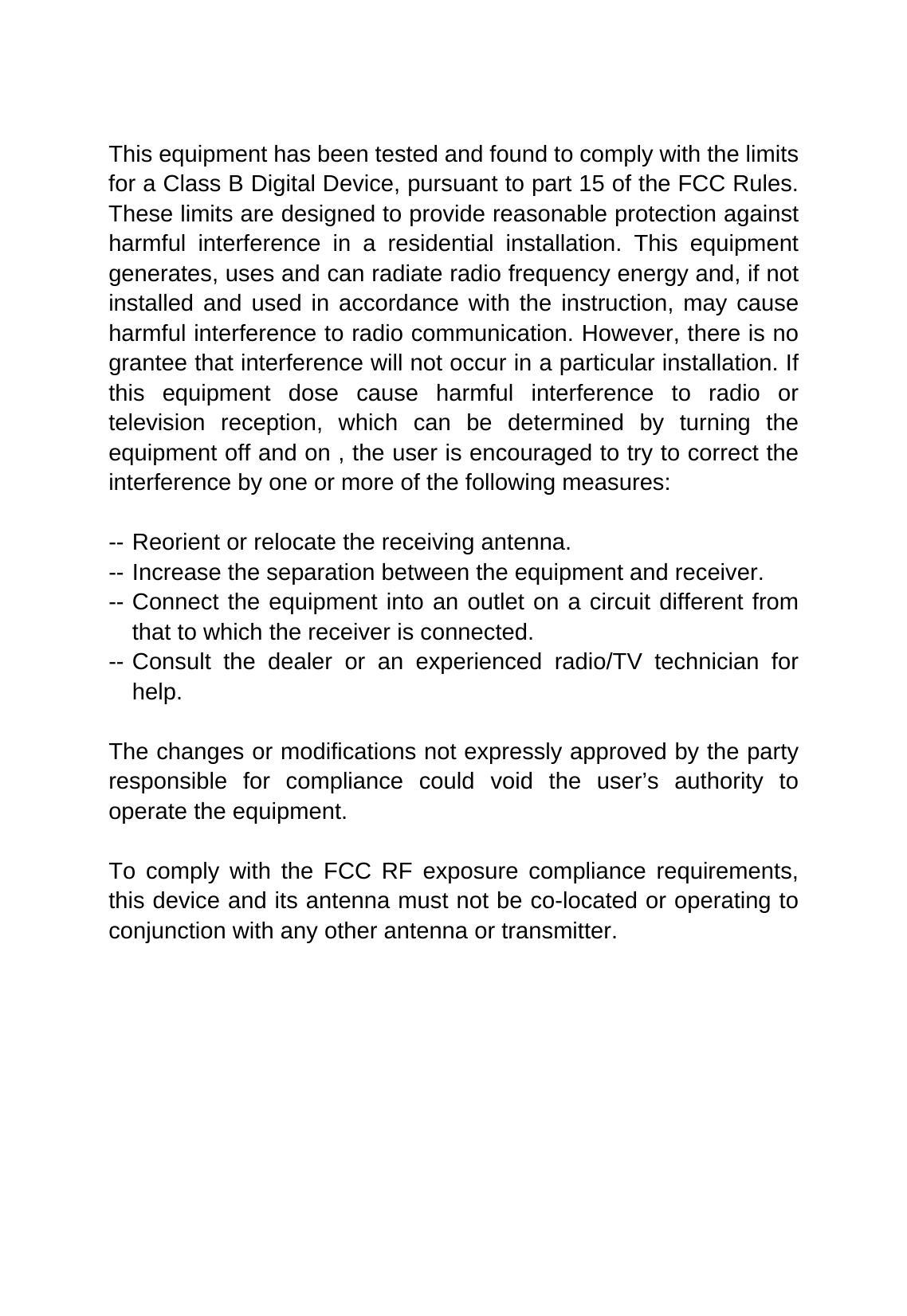   This equipment has been tested and found to comply with the limits for a Class B Digital Device, pursuant to part 15 of the FCC Rules. These limits are designed to provide reasonable protection against harmful interference in a residential installation. This equipment generates, uses and can radiate radio frequency energy and, if not installed and used in accordance with the instruction, may cause harmful interference to radio communication. However, there is no grantee that interference will not occur in a particular installation. If this equipment dose cause harmful interference to radio or television reception, which can be determined by turning the equipment off and on , the user is encouraged to try to correct the interference by one or more of the following measures:  -- Reorient or relocate the receiving antenna. -- Increase the separation between the equipment and receiver. -- Connect the equipment into an outlet on a circuit different from that to which the receiver is connected. -- Consult the dealer or an experienced radio/TV technician for help.  The changes or modifications not expressly approved by the party responsible for compliance could void the user’s authority to operate the equipment.  To comply with the FCC RF exposure compliance requirements, this device and its antenna must not be co-located or operating to conjunction with any other antenna or transmitter.  