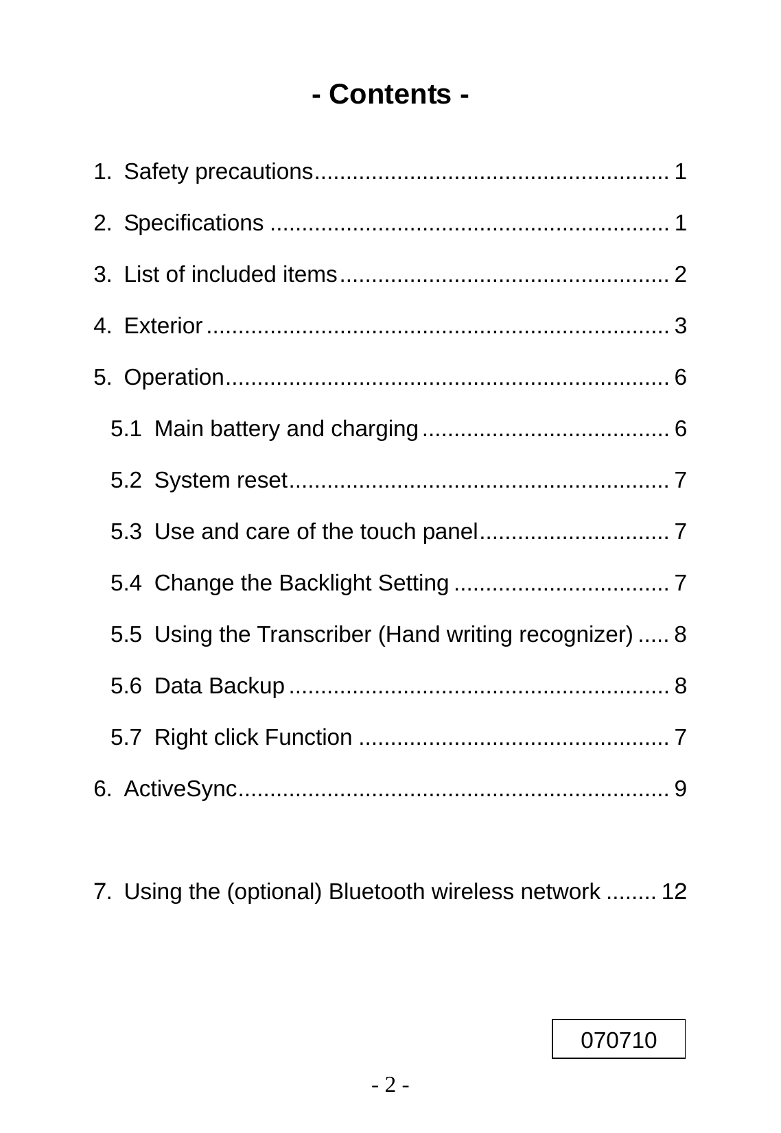   - 2 - - Contents -  1. Safety precautions........................................................ 1 2. Specifications ............................................................... 1 3. List of included items.................................................... 2 4. Exterior ......................................................................... 3 5. Operation...................................................................... 6 5.1 Main battery and charging....................................... 6 5.2 System reset............................................................ 7 5.3 Use and care of the touch panel.............................. 7 5.4 Change the Backlight Setting .................................. 7 5.5 Using the Transcriber (Hand writing recognizer) ..... 8 5.6 Data Backup............................................................ 8 5.7 Right click Function ................................................. 7 6. ActiveSync.................................................................... 9 7. Using the (optional) Bluetooth wireless network ........ 12   070710 