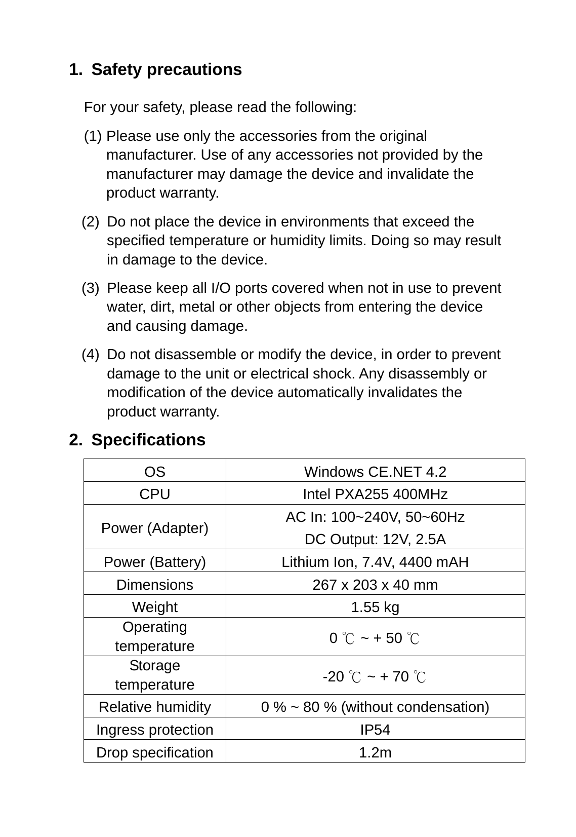 1. Safety precautions For your safety, please read the following: (1) Please use only the accessories from the original manufacturer. Use of any accessories not provided by the manufacturer may damage the device and invalidate the product warranty. (2)  Do not place the device in environments that exceed the specified temperature or humidity limits. Doing so may result in damage to the device. (3)  Please keep all I/O ports covered when not in use to prevent water, dirt, metal or other objects from entering the device and causing damage. (4)  Do not disassemble or modify the device, in order to prevent damage to the unit or electrical shock. Any disassembly or modification of the device automatically invalidates the product warranty. 2. Specifications OS Windows CE.NET 4.2 CPU  Intel PXA255 400MHz Power (Adapter)  AC In: 100~240V, 50~60Hz DC Output: 12V, 2.5A Power (Battery)  Lithium Ion, 7.4V, 4400 mAH Dimensions  267 x 203 x 40 mm Weight 1.55 kg Operating temperature  0   ~ + 50 ℃℃ Storage temperature  -20   ~ + 70 ℃℃ Relative humidity  0 % ~ 80 % (without condensation) Ingress protection  IP54 Drop specification  1.2m 