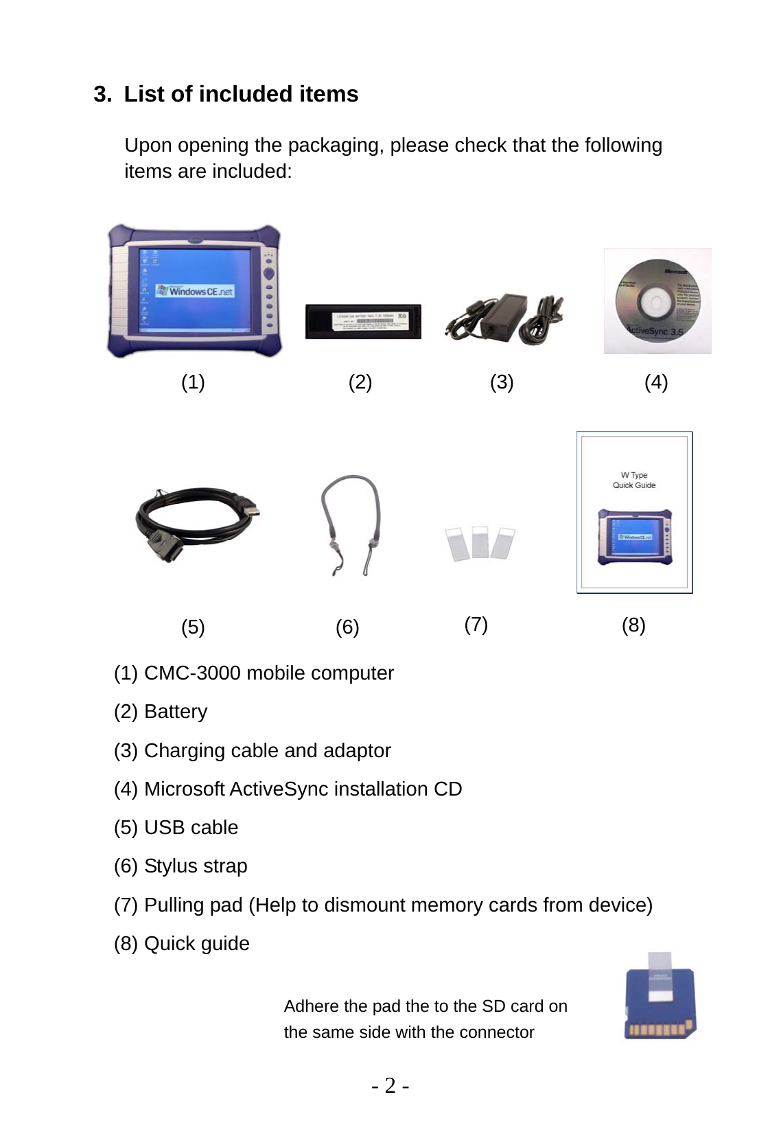   - 2 - 3.  List of included items Upon opening the packaging, please check that the following items are included:                   (1) CMC-3000 mobile computer (2) Battery (3) Charging cable and adaptor (4) Microsoft ActiveSync installation CD (5) USB cable (6) Stylus strap (7) Pulling pad (Help to dismount memory cards from device) (8) Quick guide(1)  (2)  (3)  (4) (5)  (6)  (7)  (8) Adhere the pad the to the SD card on the same side with the connector 