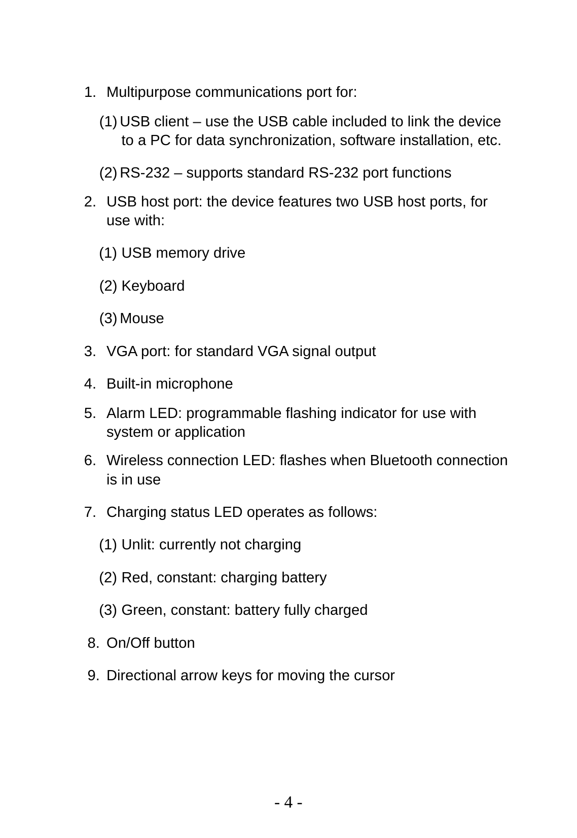   - 4 -  1.  Multipurpose communications port for: (1) USB client – use the USB cable included to link the device to a PC for data synchronization, software installation, etc. (2) RS-232 – supports standard RS-232 port functions 2.  USB host port: the device features two USB host ports, for use with: (1) USB memory drive (2) Keyboard (3) Mouse 3.  VGA port: for standard VGA signal output 4. Built-in microphone 5.  Alarm LED: programmable flashing indicator for use with system or application 6.  Wireless connection LED: flashes when Bluetooth connection is in use 7.  Charging status LED operates as follows: (1) Unlit: currently not charging (2) Red, constant: charging battery (3) Green, constant: battery fully charged 8. On/Off button 9.  Directional arrow keys for moving the cursor 