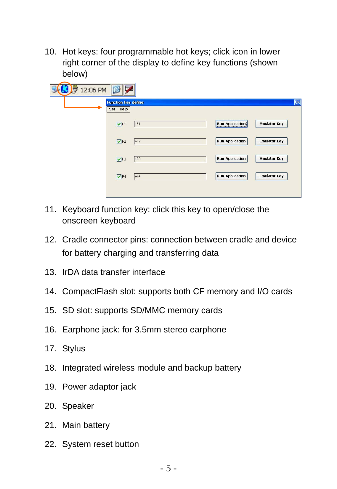   - 5 -  10.  Hot keys: four programmable hot keys; click icon in lower right corner of the display to define key functions (shown below)            11.  Keyboard function key: click this key to open/close the onscreen keyboard 12.  Cradle connector pins: connection between cradle and device for battery charging and transferring data 13.  IrDA data transfer interface 14.  CompactFlash slot: supports both CF memory and I/O cards 15.  SD slot: supports SD/MMC memory cards 16.  Earphone jack: for 3.5mm stereo earphone 17. Stylus 18. Integrated wireless module and backup battery 19. Power adaptor jack 20. Speaker 21. Main battery 22.  System reset button 