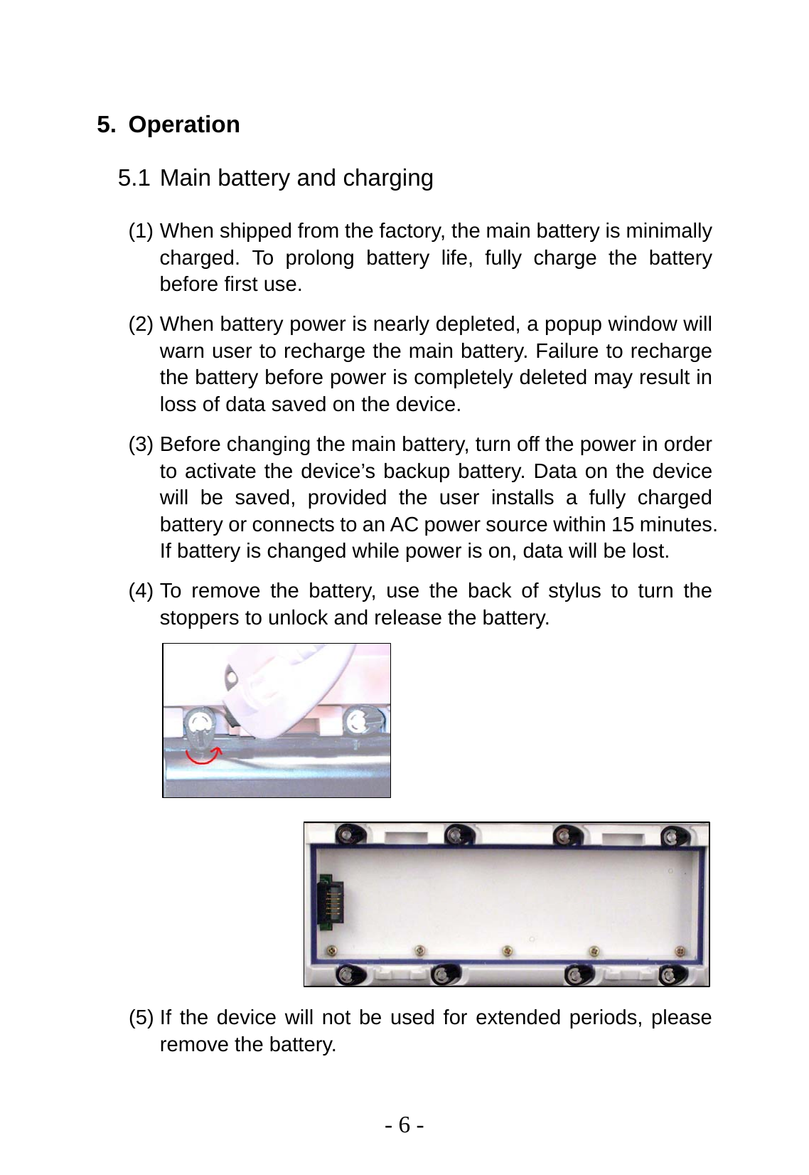   - 6 -  5. Operation 5.1 Main battery and charging (1) When shipped from the factory, the main battery is minimally charged. To prolong battery life, fully charge the battery before first use. (2) When battery power is nearly depleted, a popup window will warn user to recharge the main battery. Failure to recharge the battery before power is completely deleted may result in loss of data saved on the device. (3) Before changing the main battery, turn off the power in order to activate the device’s backup battery. Data on the device will be saved, provided the user installs a fully charged battery or connects to an AC power source within 15 minutes. If battery is changed while power is on, data will be lost. (4) To remove the battery, use the back of stylus to turn the stoppers to unlock and release the battery.          (5) If the device will not be used for extended periods, please remove the battery. 