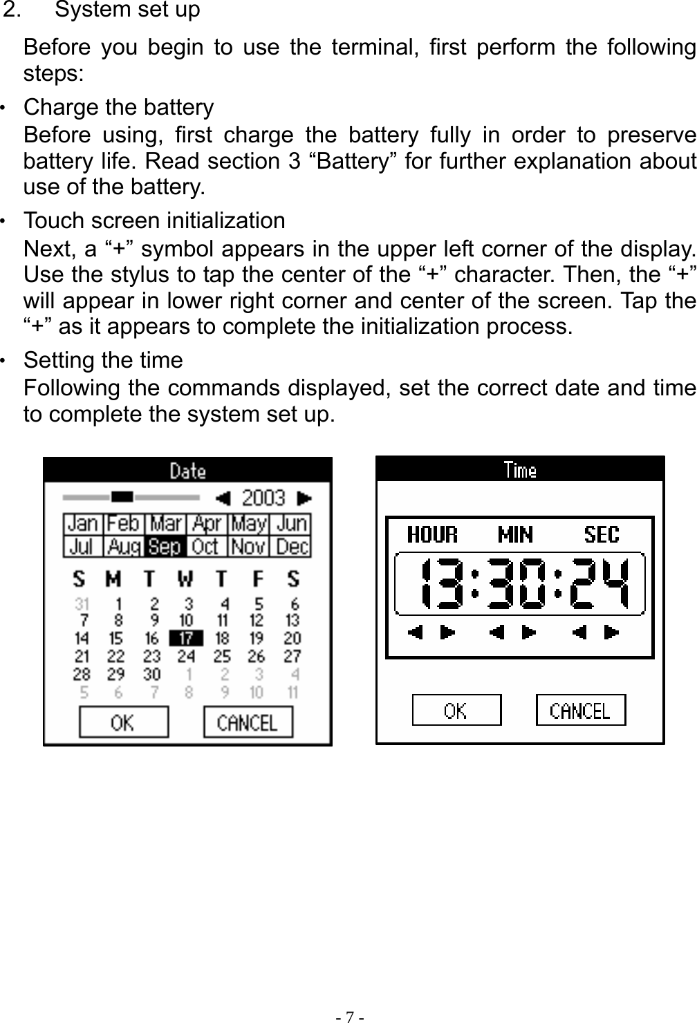  - 7 - 2. System set up Before you begin to use the terminal, first perform the following steps: ‧ Charge the battery Before using, first charge the battery fully in order to preserve battery life. Read section 3 &ldquo;Battery&rdquo; for further explanation about use of the battery. ‧ Touch screen initialization Next, a &ldquo;+&rdquo; symbol appears in the upper left corner of the display. Use the stylus to tap the center of the &ldquo;+&rdquo; character. Then, the &ldquo;+&rdquo; will appear in lower right corner and center of the screen. Tap the &ldquo;+&rdquo; as it appears to complete the initialization process. ‧ Setting the time Following the commands displayed, set the correct date and time to complete the system set up.                   