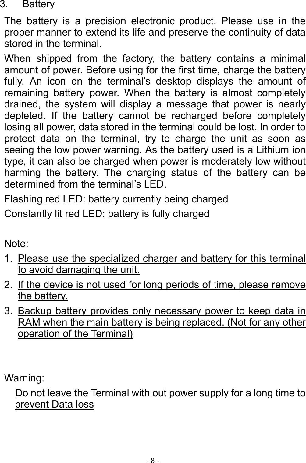  - 8 -3. Battery The battery is a precision electronic product. Please use in the proper manner to extend its life and preserve the continuity of data stored in the terminal. When shipped from the factory, the battery contains a minimal amount of power. Before using for the first time, charge the battery fully. An icon on the terminal&rsquo;s desktop displays the amount of remaining battery power. When the battery is almost completely drained, the system will display a message that power is nearly depleted. If the battery cannot be recharged before completely losing all power, data stored in the terminal could be lost. In order to protect data on the terminal, try to charge the unit as soon as seeing the low power warning. As the battery used is a Lithium ion type, it can also be charged when power is moderately low without harming the battery. The charging status of the battery can be determined from the terminal&rsquo;s LED. Flashing red LED: battery currently being charged Constantly lit red LED: battery is fully charged  Note: 1.  Please use the specialized charger and battery for this terminal to avoid damaging the unit. 2.  If the device is not used for long periods of time, please remove the battery. 3.  Backup battery provides only necessary power to keep data in RAM when the main battery is being replaced. (Not for any other operation of the Terminal)   Warning: Do not leave the Terminal with out power supply for a long time to prevent Data loss    
