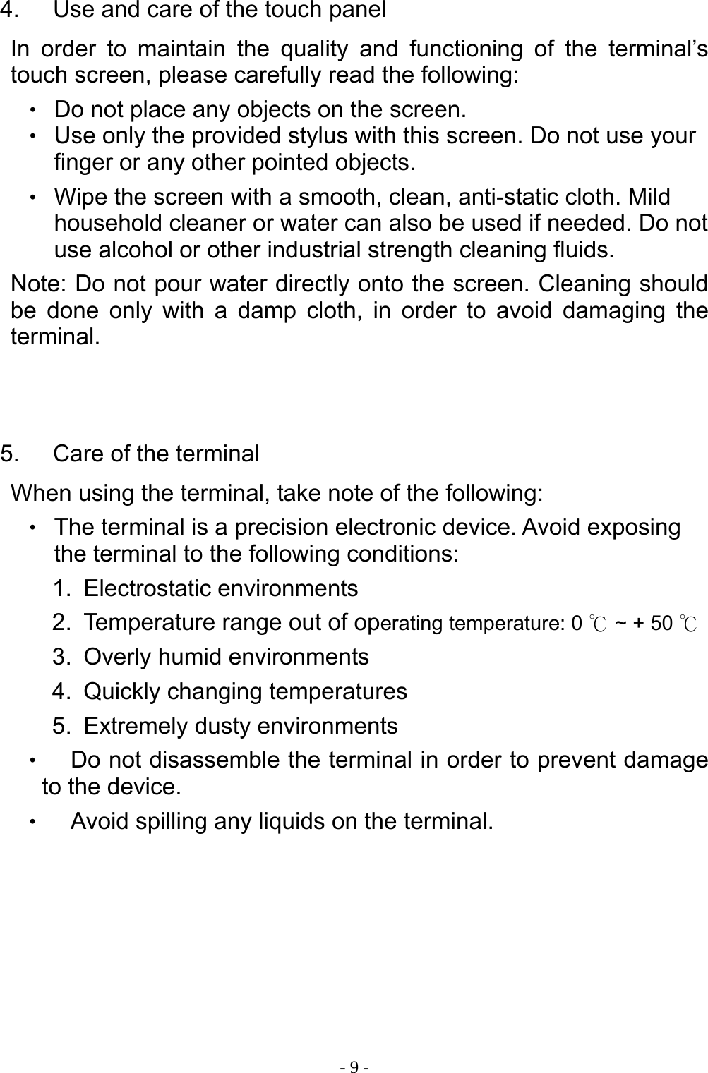  - 9 -4.  Use and care of the touch panel In order to maintain the quality and functioning of the terminal&rsquo;s touch screen, please carefully read the following: ‧ Do not place any objects on the screen. ‧ Use only the provided stylus with this screen. Do not use your finger or any other pointed objects. ‧ Wipe the screen with a smooth, clean, anti-static cloth. Mild household cleaner or water can also be used if needed. Do not use alcohol or other industrial strength cleaning fluids. Note: Do not pour water directly onto the screen. Cleaning should be done only with a damp cloth, in order to avoid damaging the terminal.   5.  Care of the terminal When using the terminal, take note of the following: ‧ The terminal is a precision electronic device. Avoid exposing the terminal to the following conditions: 1. Electrostatic environments 2.  Temperature range out of operating temperature: 0   ~ + 50 ℃℃ 3.  Overly humid environments 4. Quickly changing temperatures 5. Extremely dusty environments ‧ Do not disassemble the terminal in order to prevent damage to the device. ‧ Avoid spilling any liquids on the terminal.   