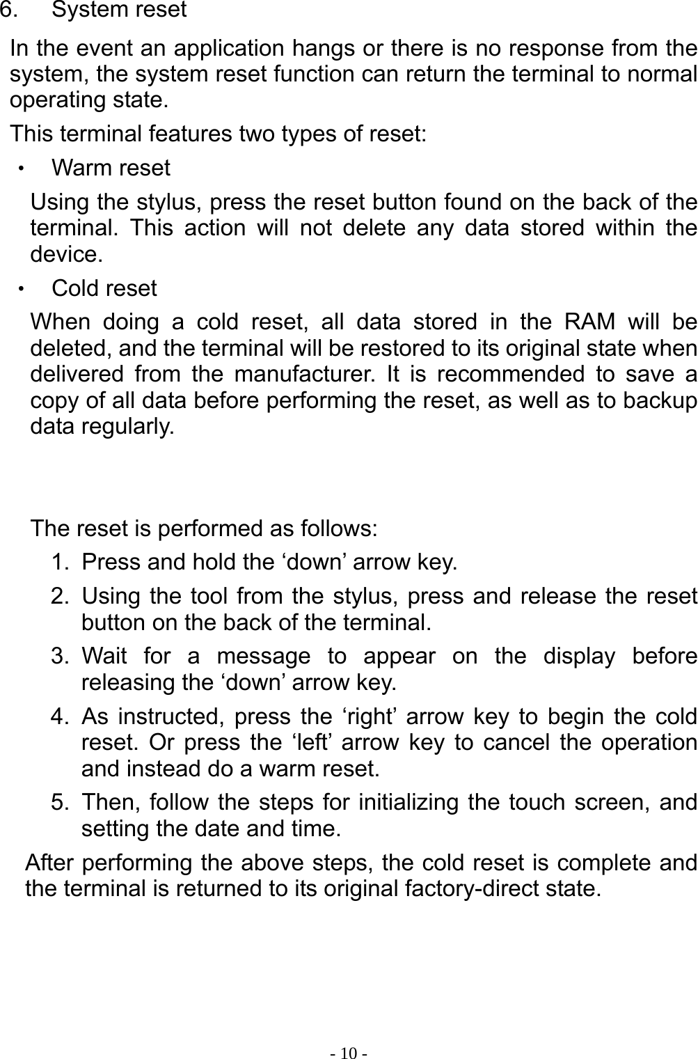  - 10 -6. System reset In the event an application hangs or there is no response from the system, the system reset function can return the terminal to normal operating state. This terminal features two types of reset: ‧ Warm reset Using the stylus, press the reset button found on the back of the terminal. This action will not delete any data stored within the device. ‧ Cold reset When doing a cold reset, all data stored in the RAM will be deleted, and the terminal will be restored to its original state when delivered from the manufacturer. It is recommended to save a copy of all data before performing the reset, as well as to backup data regularly.   The reset is performed as follows: 1.  Press and hold the &lsquo;down&rsquo; arrow key. 2.  Using the tool from the stylus, press and release the reset button on the back of the terminal. 3. Wait for a message to appear on the display before releasing the &lsquo;down&rsquo; arrow key. 4. As instructed, press the &lsquo;right&rsquo; arrow key to begin the cold reset. Or press the &lsquo;left&rsquo; arrow key to cancel the operation and instead do a warm reset. 5.  Then, follow the steps for initializing the touch screen, and setting the date and time. After performing the above steps, the cold reset is complete and the terminal is returned to its original factory-direct state.   