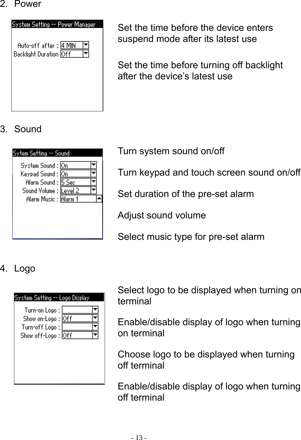  - 13 -2. Power         3. Sound          4. Logo             Set the time before the device enters suspend mode after its latest use Set the time before turning off backlight after the device&rsquo;s latest use Turn system sound on/off Turn keypad and touch screen sound on/off Set duration of the pre-set alarm Adjust sound volume Select music type for pre-set alarm Select logo to be displayed when turning on terminal Enable/disable display of logo when turning on terminal Choose logo to be displayed when turning off terminal Enable/disable display of logo when turning off terminal 