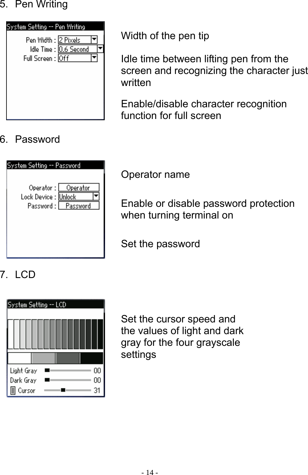  - 14 -5. Pen Writing         6. Password         7. LCD        Width of the pen tipIdle time between lifting pen from the screen and recognizing the character just written Enable/disable character recognition function for full screen Operator name Enable or disable password protection when turning terminal on Set the password Set the cursor speed and the values of light and dark gray for the four grayscale settings 
