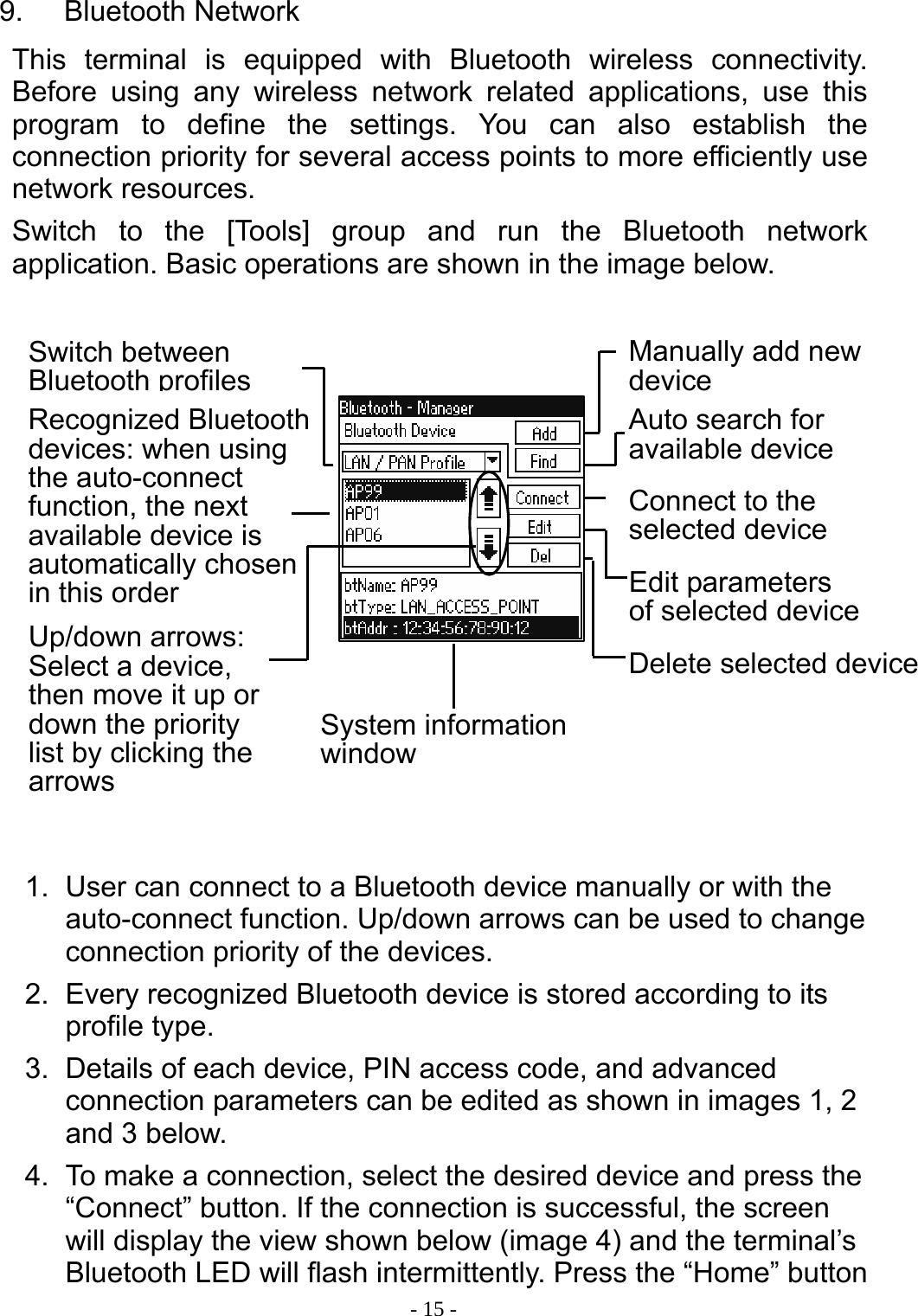  - 15 -9. Bluetooth Network This terminal is equipped with Bluetooth wireless connectivity. Before using any wireless network related applications, use this program to define the settings. You can also establish the connection priority for several access points to more efficiently use network resources. Switch to the [Tools] group and run the Bluetooth network application. Basic operations are shown in the image below.               1.  User can connect to a Bluetooth device manually or with the auto-connect function. Up/down arrows can be used to change connection priority of the devices. 2.  Every recognized Bluetooth device is stored according to its profile type. 3.  Details of each device, PIN access code, and advanced connection parameters can be edited as shown in images 1, 2 and 3 below. 4.  To make a connection, select the desired device and press the &ldquo;Connect&rdquo; button. If the connection is successful, the screen will display the view shown below (image 4) and the terminal&rsquo;s Bluetooth LED will flash intermittently. Press the &ldquo;Home&rdquo; button Switch between Bluetooth profilesRecognized Bluetooth devices: when using the auto-connect function, the next available device is automatically chosen in this order Up/down arrows: Select a device, then move it up or down the priority list by clicking the arrows System information windowManually add new deviceAuto search for available device Connect to the selected device Edit parameters of selected deviceDelete selected device