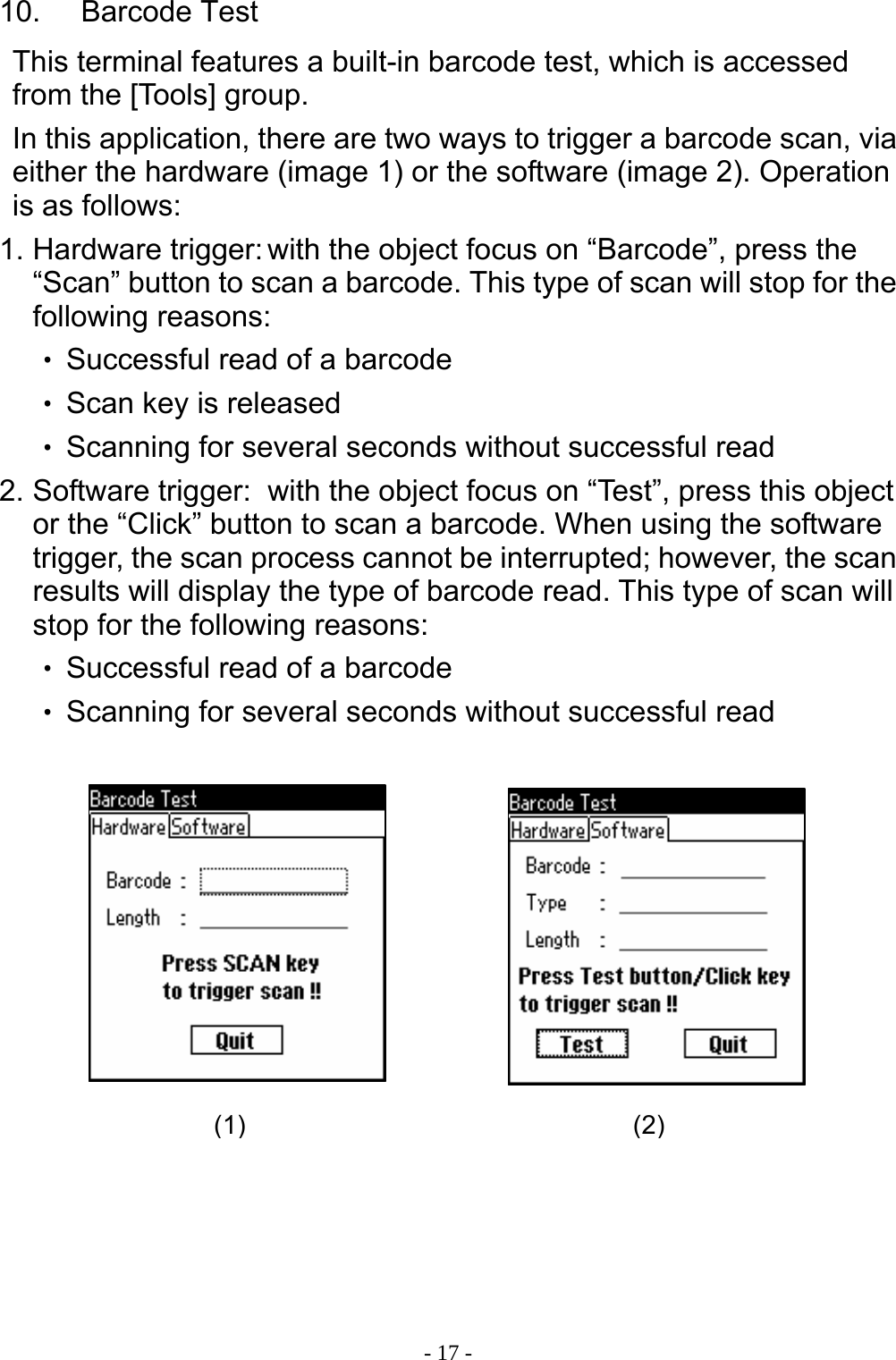  - 17 -10.  Barcode Test This terminal features a built-in barcode test, which is accessed from the [Tools] group. In this application, there are two ways to trigger a barcode scan, via either the hardware (image 1) or the software (image 2). Operation is as follows: 1. Hardware trigger: with the object focus on &ldquo;Barcode&rdquo;, press the &ldquo;Scan&rdquo; button to scan a barcode. This type of scan will stop for the following reasons: ‧ Successful read of a barcode ‧ Scan key is released ‧ Scanning for several seconds without successful read 2. Software trigger:  with the object focus on &ldquo;Test&rdquo;, press this object or the &ldquo;Click&rdquo; button to scan a barcode. When using the software trigger, the scan process cannot be interrupted; however, the scan results will display the type of barcode read. This type of scan will stop for the following reasons: ‧ Successful read of a barcode ‧ Scanning for several seconds without successful read         (1) (2)