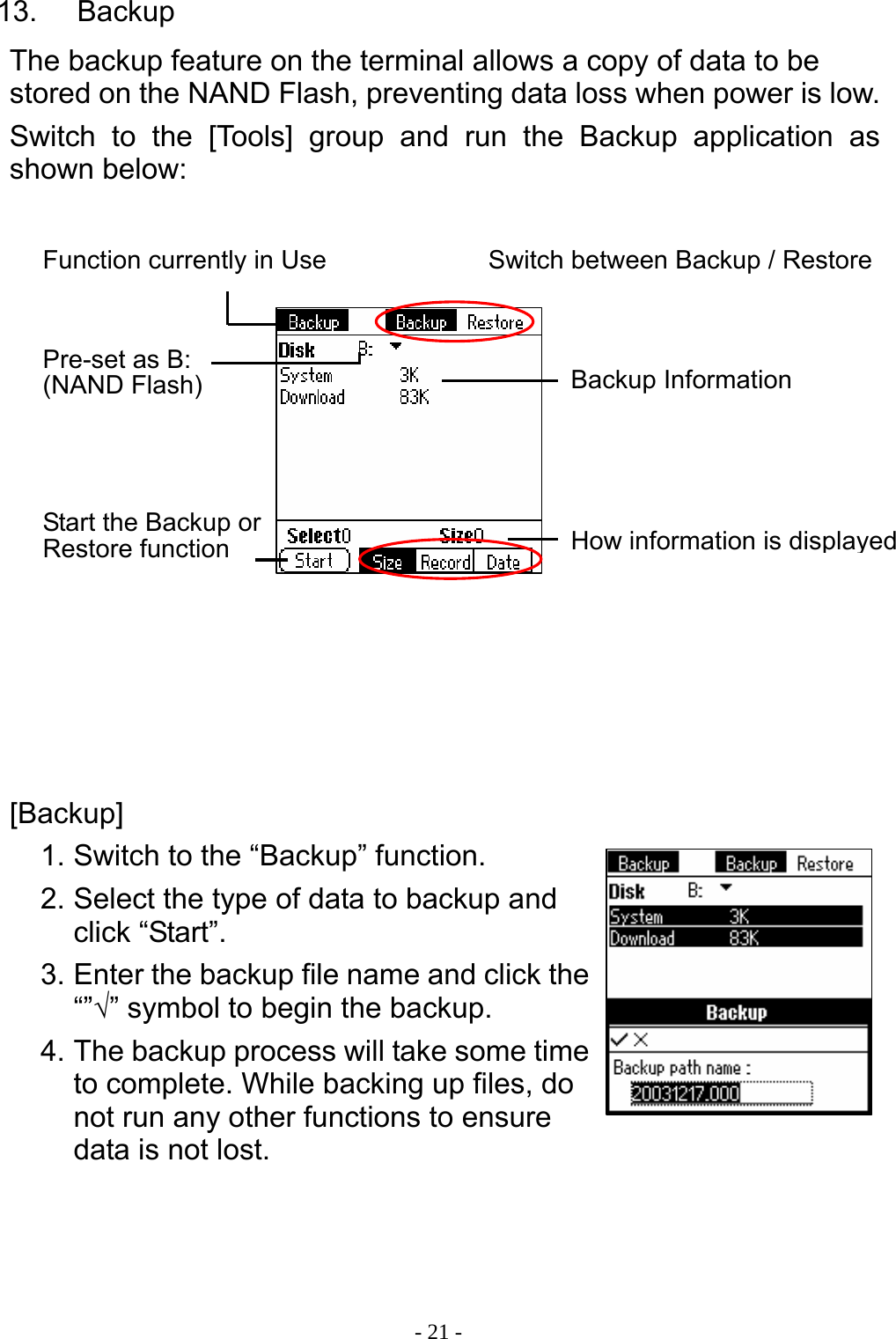  - 21 -13.  Backup The backup feature on the terminal allows a copy of data to be stored on the NAND Flash, preventing data loss when power is low. Switch to the [Tools] group and run the Backup application as shown below:               [Backup] 1. Switch to the &ldquo;Backup&rdquo; function. 2. Select the type of data to backup and click &ldquo;Start&rdquo;. 3. Enter the backup file name and click the &ldquo;&rdquo;&radic;&rdquo; symbol to begin the backup. 4. The backup process will take some time to complete. While backing up files, do not run any other functions to ensure data is not lost.    Function currently in Use Pre-set as B: (NAND Flash)  Backup Information Start the Backup or Restore function  How information is displayedSwitch between Backup / Restore