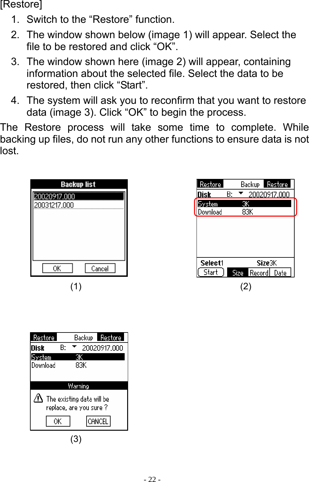  - 22 -[Restore] 1.  Switch to the &ldquo;Restore&rdquo; function. 2.  The window shown below (image 1) will appear. Select the file to be restored and click &ldquo;OK&rdquo;. 3.  The window shown here (image 2) will appear, containing information about the selected file. Select the data to be restored, then click &ldquo;Start&rdquo;. 4.  The system will ask you to reconfirm that you want to restore data (image 3). Click &ldquo;OK&rdquo; to begin the process. The Restore process will take some time to complete. While backing up files, do not run any other functions to ensure data is not lost.                     (2) (3) (1) 