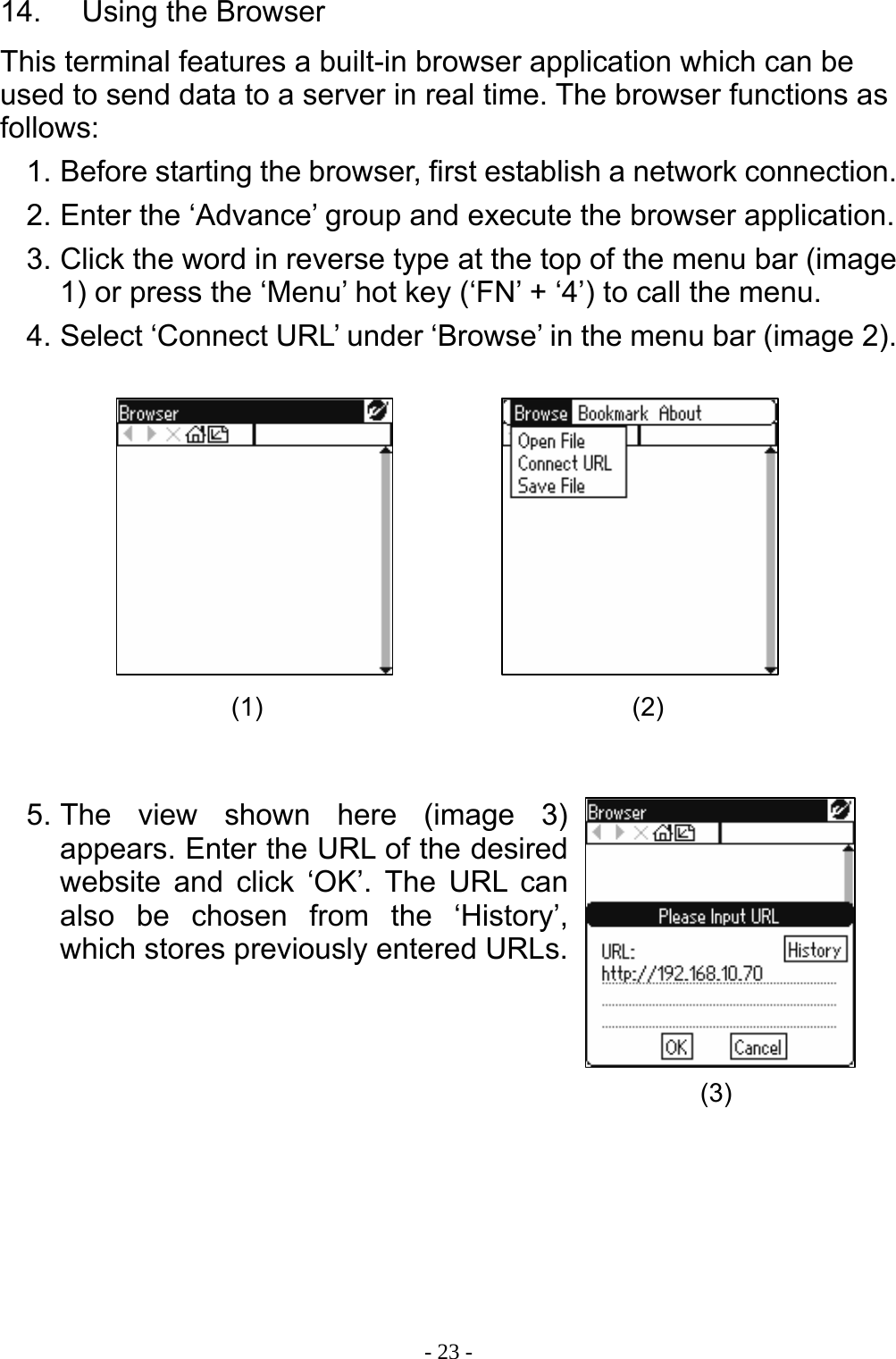  - 23 -14.    Using the Browser This terminal features a built-in browser application which can be used to send data to a server in real time. The browser functions as follows: 1. Before starting the browser, first establish a network connection. 2. Enter the &lsquo;Advance&rsquo; group and execute the browser application. 3. Click the word in reverse type at the top of the menu bar (image 1) or press the &lsquo;Menu&rsquo; hot key (&lsquo;FN&rsquo; + &lsquo;4&rsquo;) to call the menu. 4. Select &lsquo;Connect URL&rsquo; under &lsquo;Browse&rsquo; in the menu bar (image 2).           5. The view shown here (image 3) appears. Enter the URL of the desired website and click &lsquo;OK&rsquo;. The URL can also be chosen from the &lsquo;History&rsquo;, which stores previously entered URLs.         (1)  (2) (3) 
