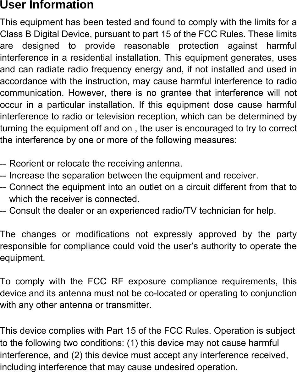   User Information This equipment has been tested and found to comply with the limits for a Class B Digital Device, pursuant to part 15 of the FCC Rules. These limits are designed to provide reasonable protection against harmful interference in a residential installation. This equipment generates, uses and can radiate radio frequency energy and, if not installed and used in accordance with the instruction, may cause harmful interference to radio communication. However, there is no grantee that interference will not occur in a particular installation. If this equipment dose cause harmful interference to radio or television reception, which can be determined by turning the equipment off and on , the user is encouraged to try to correct the interference by one or more of the following measures:  -- Reorient or relocate the receiving antenna. -- Increase the separation between the equipment and receiver. -- Connect the equipment into an outlet on a circuit different from that to which the receiver is connected. -- Consult the dealer or an experienced radio/TV technician for help.  The changes or modifications not expressly approved by the party responsible for compliance could void the user&rsquo;s authority to operate the equipment.  To comply with the FCC RF exposure compliance requirements, this device and its antenna must not be co-located or operating to conjunction with any other antenna or transmitter. This device complies with Part 15 of the FCC Rules. Operation is subject to the following two conditions: (1) this device may not cause harmful interference, and (2) this device must accept any interference received, including interference that may cause undesired operation.