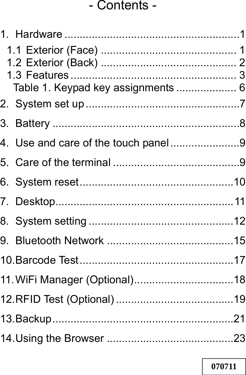 - Contents -  1. Hardware ..........................................................1 1.1 Exterior (Face) ............................................. 1 1.2 Exterior (Back) ............................................. 2 1.3 Features ....................................................... 3 Table 1. Keypad key assignments .................... 6 2. System set up ...................................................7 3. Battery ..............................................................8 4. Use and care of the touch panel .......................9 5. Care of the terminal ..........................................9 6. System reset...................................................10 7. Desktop...........................................................11 8. System setting ................................................12 9. Bluetooth Network ..........................................15 10. Barcode Test...................................................17 11. WiFi Manager (Optional).................................18 12. RFID Test (Optional) .......................................19 13. Backup............................................................21 14. Using the Browser ..........................................23   070711 