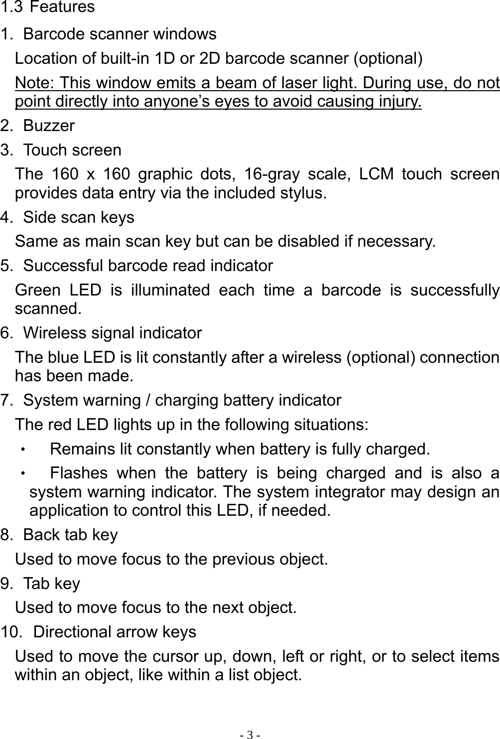 - 3 - 1.3 Features 1.   Barcode scanner windows Location of built-in 1D or 2D barcode scanner (optional) Note: This window emits a beam of laser light. During use, do not point directly into anyone&rsquo;s eyes to avoid causing injury. 2.   Buzzer 3.   Touch  screen The 160 x 160 graphic dots, 16-gray scale, LCM touch screen provides data entry via the included stylus. 4.   Side scan keys Same as main scan key but can be disabled if necessary. 5.   Successful barcode read indicator Green LED is illuminated each time a barcode is successfully scanned. 6.   Wireless signal indicator The blue LED is lit constantly after a wireless (optional) connection has been made. 7.   System warning / charging battery indicator The red LED lights up in the following situations: ‧ Remains lit constantly when battery is fully charged. ‧ Flashes when the battery is being charged and is also a system warning indicator. The system integrator may design an application to control this LED, if needed. 8.   Back tab key Used to move focus to the previous object. 9.   Tab  key Used to move focus to the next object. 10.   Directional  arrow  keys Used to move the cursor up, down, left or right, or to select items within an object, like within a list object. 