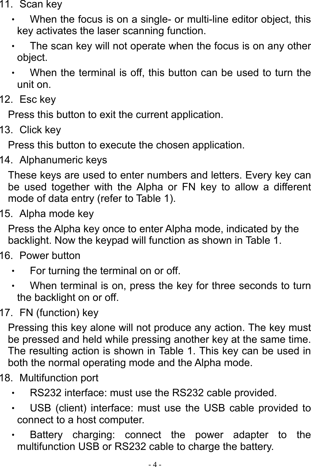  - 4 - 11.   Scan  key ‧ When the focus is on a single- or multi-line editor object, this key activates the laser scanning function. ‧ The scan key will not operate when the focus is on any other object. ‧ When the terminal is off, this button can be used to turn the unit on. 12.   Esc  key Press this button to exit the current application. 13.   Click  key Press this button to execute the chosen application. 14.   Alphanumeric  keys These keys are used to enter numbers and letters. Every key can be used together with the Alpha or FN key to allow a different mode of data entry (refer to Table 1). 15.   Alpha  mode  key Press the Alpha key once to enter Alpha mode, indicated by the backlight. Now the keypad will function as shown in Table 1. 16.   Power  button ‧ For turning the terminal on or off. ‧ When terminal is on, press the key for three seconds to turn the backlight on or off. 17.   FN (function) key Pressing this key alone will not produce any action. The key must be pressed and held while pressing another key at the same time. The resulting action is shown in Table 1. This key can be used in both the normal operating mode and the Alpha mode. 18.   Multifunction  port ‧ RS232 interface: must use the RS232 cable provided. ‧ USB (client) interface: must use the USB cable provided to connect to a host computer. ‧ Battery charging: connect the power adapter to the multifunction USB or RS232 cable to charge the battery.