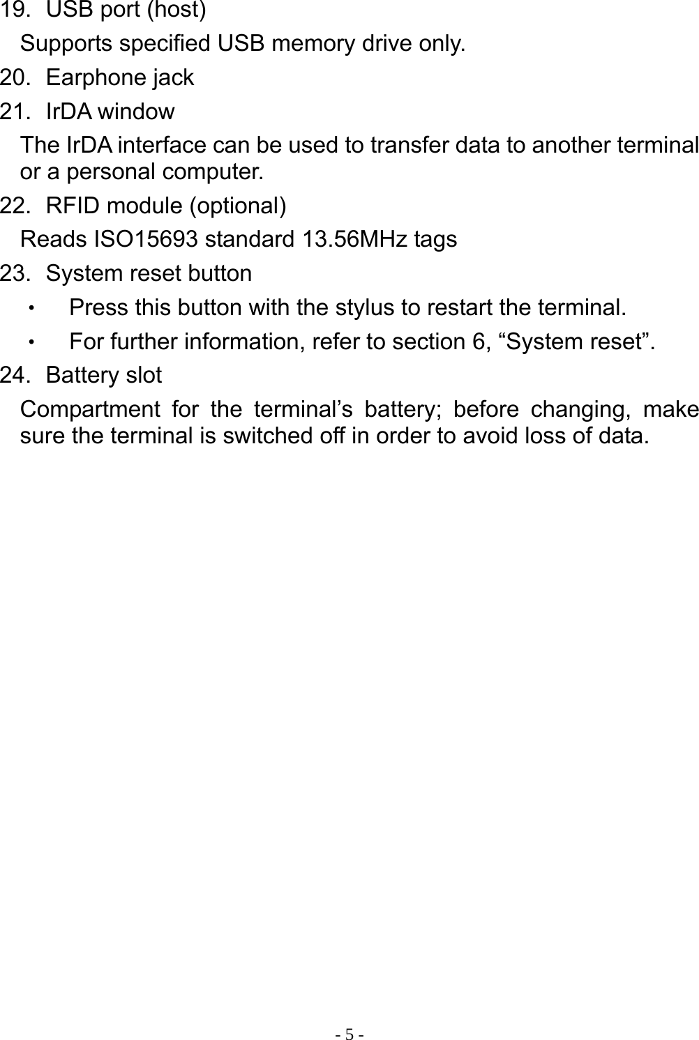  - 5 - 19.   USB port (host) Supports specified USB memory drive only. 20.   Earphone  jack 21.   IrDA  window The IrDA interface can be used to transfer data to another terminal or a personal computer. 22.   RFID  module  (optional) Reads ISO15693 standard 13.56MHz tags 23.   System reset button ‧ Press this button with the stylus to restart the terminal. ‧ For further information, refer to section 6, &ldquo;System reset&rdquo;. 24.   Battery  slot Compartment for the terminal&rsquo;s battery; before changing, make sure the terminal is switched off in order to avoid loss of data. 