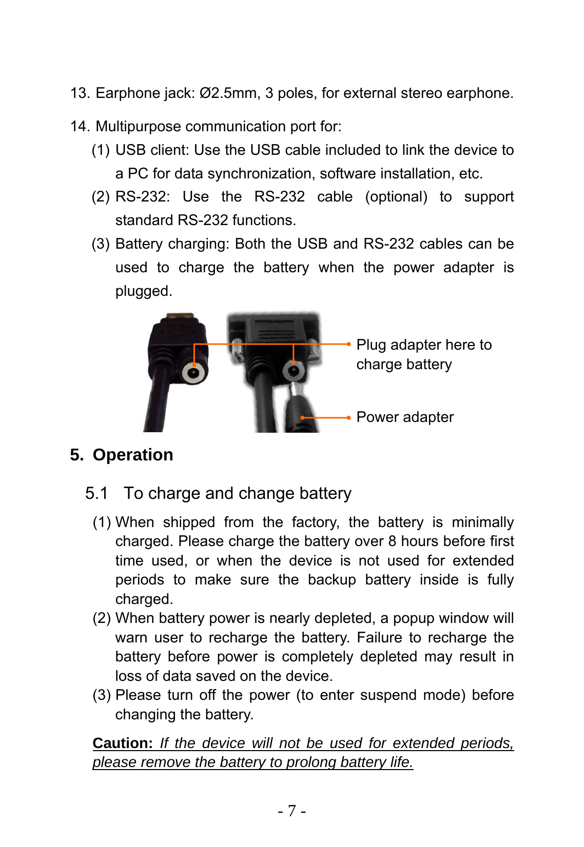   - 7 - Power adapter Plug adapter here to charge battery  13. Earphone jack: &Oslash;2.5mm, 3 poles, for external stereo earphone. 14. Multipurpose communication port for: (1) USB client: Use the USB cable included to link the device to a PC for data synchronization, software installation, etc. (2) RS-232: Use the RS-232 cable (optional) to support standard RS-232 functions. (3) Battery charging: Both the USB and RS-232 cables can be used to charge the battery when the power adapter is plugged.        5. Operation 5.1  To charge and change battery (1) When shipped from the factory, the battery is minimally charged. Please charge the battery over 8 hours before first time used, or when the device is not used for extended periods to make sure the backup battery inside is fully charged. (2) When battery power is nearly depleted, a popup window will warn user to recharge the battery. Failure to recharge the battery before power is completely depleted may result in loss of data saved on the device. (3) Please turn off the power (to enter suspend mode) before changing the battery. Caution: If the device will not be used for extended periods, please remove the battery to prolong battery life. 