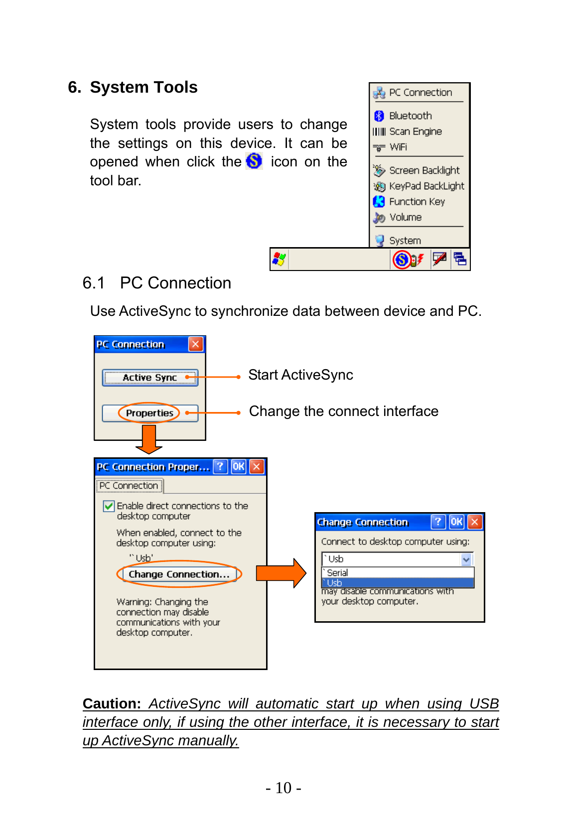   - 10 -  6. System Tools System tools provide users to change the settings on this device. It can be opened when click the    icon on the tool bar.     6.1 PC Connection Use ActiveSync to synchronize data between device and PC.                    Caution: ActiveSync will automatic start up when using USB interface only, if using the other interface, it is necessary to start up ActiveSync manually. Start ActiveSync Change the connect interface 