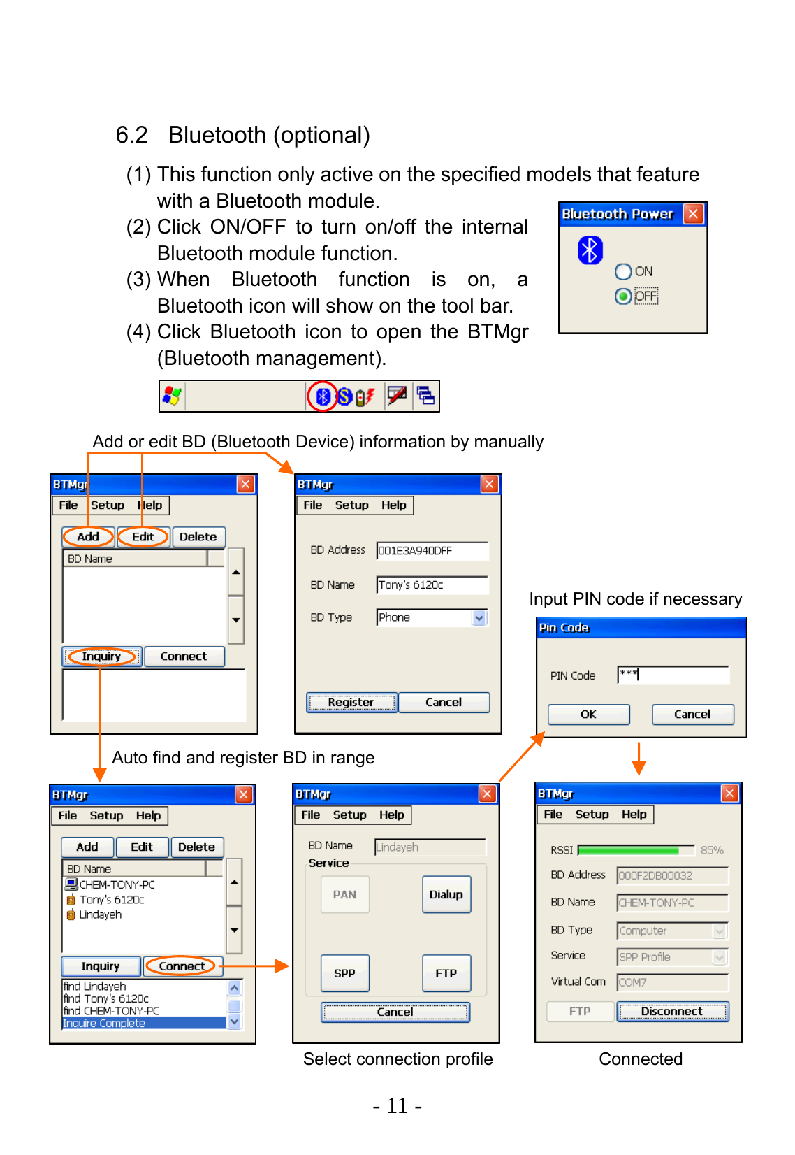   - 11 -  6.2 Bluetooth (optional) (1) This function only active on the specified models that feature with a Bluetooth module. (2) Click ON/OFF to turn on/off the internal Bluetooth module function. (3) When Bluetooth function is on, a Bluetooth icon will show on the tool bar. (4) Click Bluetooth icon to open the BTMgr (Bluetooth management).                           Add or edit BD (Bluetooth Device) information by manually Auto find and register BD in range Select connection profile Connected Input PIN code if necessary 