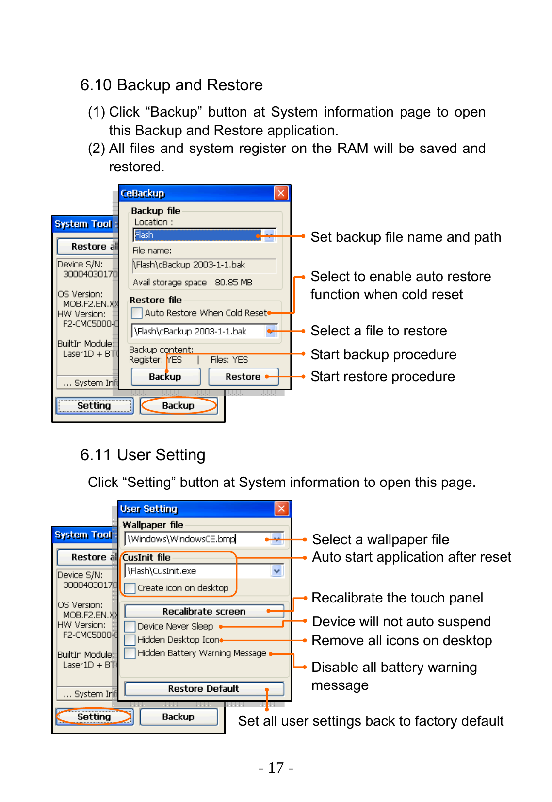   - 17 -  6.10 Backup and Restore (1) Click &ldquo;Backup&rdquo; button at System information page to open this Backup and Restore application. (2) All files and system register on the RAM will be saved and restored.                6.11 User Setting Click &ldquo;Setting&rdquo; button at System information to open this page.               Set backup file name and path Select to enable auto restore function when cold reset Select a file to restore Start backup procedure Start restore procedure Select a wallpaper file Auto start application after reset Recalibrate the touch panel Device will not auto suspend Remove all icons on desktop Disable all battery warning message Set all user settings back to factory default 