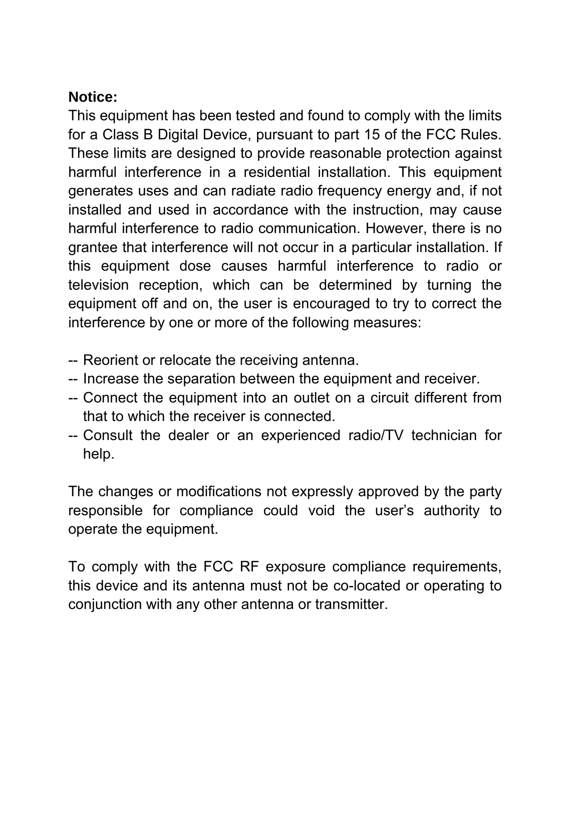   Notice: This equipment has been tested and found to comply with the limits for a Class B Digital Device, pursuant to part 15 of the FCC Rules. These limits are designed to provide reasonable protection against harmful interference in a residential installation. This equipment generates uses and can radiate radio frequency energy and, if not installed and used in accordance with the instruction, may cause harmful interference to radio communication. However, there is no grantee that interference will not occur in a particular installation. If this equipment dose causes harmful interference to radio or television reception, which can be determined by turning the equipment off and on, the user is encouraged to try to correct the interference by one or more of the following measures:  -- Reorient or relocate the receiving antenna. -- Increase the separation between the equipment and receiver. -- Connect the equipment into an outlet on a circuit different from that to which the receiver is connected. -- Consult the dealer or an experienced radio/TV technician for help.  The changes or modifications not expressly approved by the party responsible for compliance could void the user&rsquo;s authority to operate the equipment.  To comply with the FCC RF exposure compliance requirements, this device and its antenna must not be co-located or operating to conjunction with any other antenna or transmitter.  