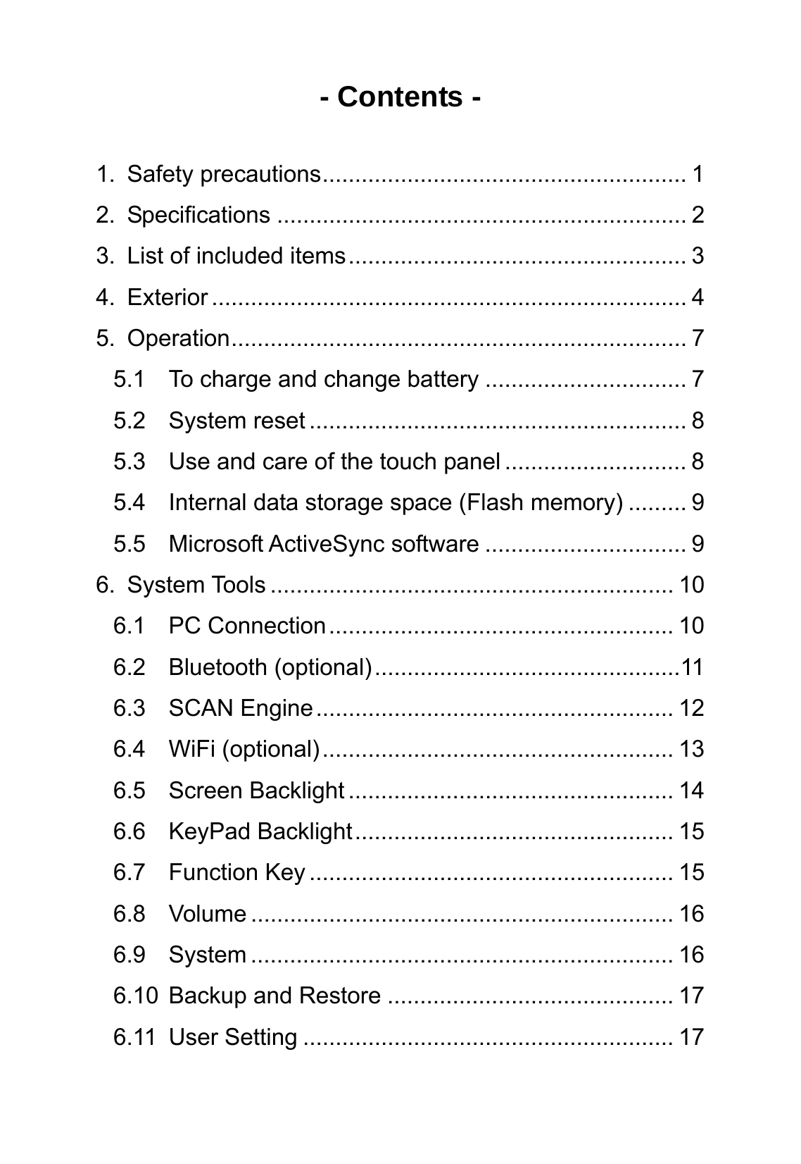 - Contents -  1. Safety precautions........................................................ 1 2. Specifications ............................................................... 2 3. List of included items.................................................... 3 4. Exterior ......................................................................... 4 5. Operation...................................................................... 7 5.1 To charge and change battery ............................... 7 5.2 System reset .......................................................... 8 5.3 Use and care of the touch panel ............................ 8 5.4 Internal data storage space (Flash memory) ......... 9 5.5 Microsoft ActiveSync software ............................... 9 6. System Tools .............................................................. 10 6.1 PC Connection..................................................... 10 6.2 Bluetooth (optional)...............................................11 6.3 SCAN Engine....................................................... 12 6.4 WiFi (optional)...................................................... 13 6.5 Screen Backlight .................................................. 14 6.6 KeyPad Backlight................................................. 15 6.7 Function Key ........................................................ 15 6.8 Volume ................................................................. 16 6.9 System ................................................................. 16 6.10 Backup and Restore ............................................ 17 6.11 User Setting ......................................................... 17 