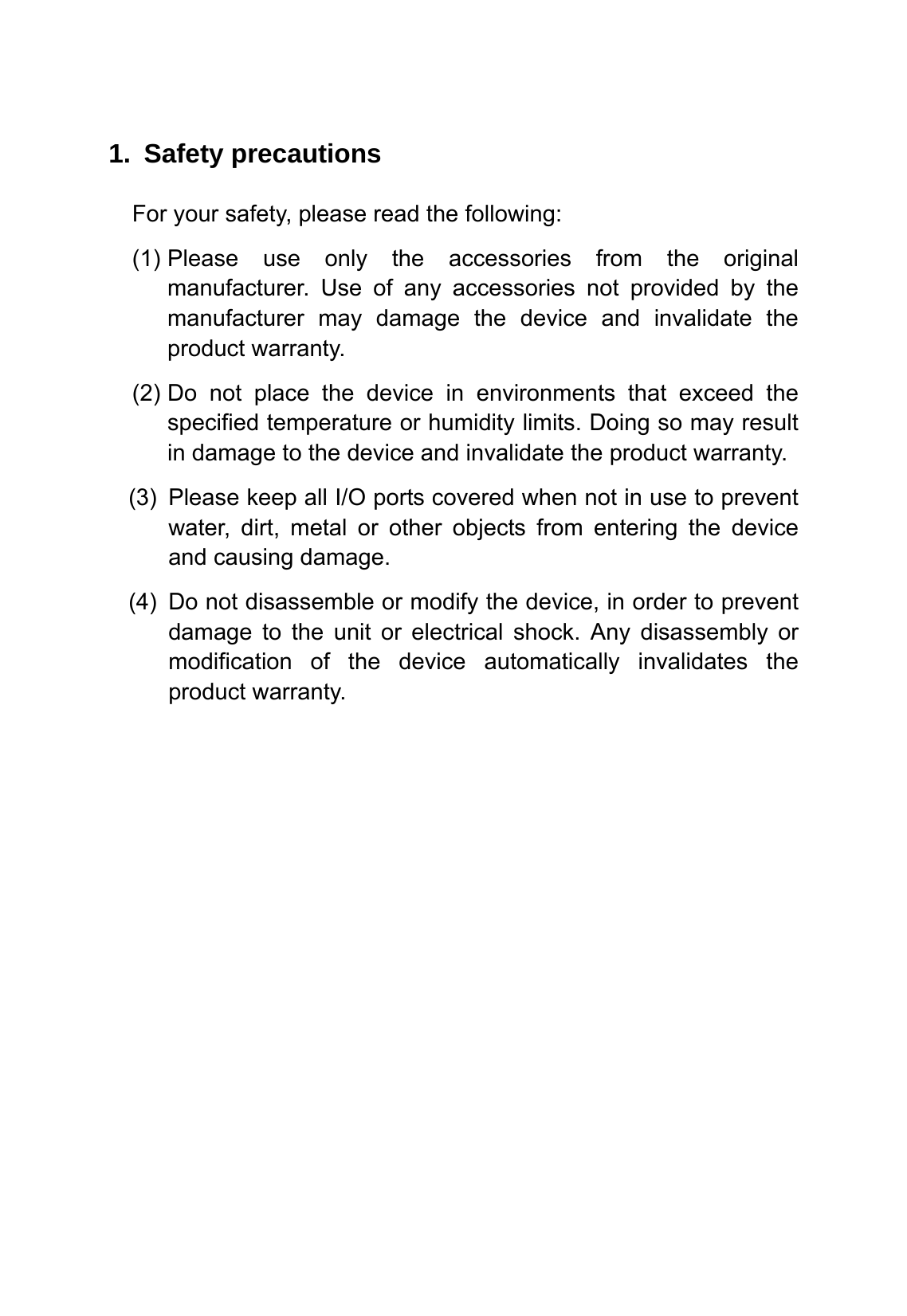  1. Safety precautions For your safety, please read the following: (1) Please use only the accessories from the original manufacturer. Use of any accessories not provided by the manufacturer may damage the device and invalidate the product warranty. (2) Do not place the device in environments that exceed the specified temperature or humidity limits. Doing so may result in damage to the device and invalidate the product warranty. (3)  Please keep all I/O ports covered when not in use to prevent water, dirt, metal or other objects from entering the device and causing damage. (4)  Do not disassemble or modify the device, in order to prevent damage to the unit or electrical shock. Any disassembly or modification of the device automatically invalidates the product warranty. 