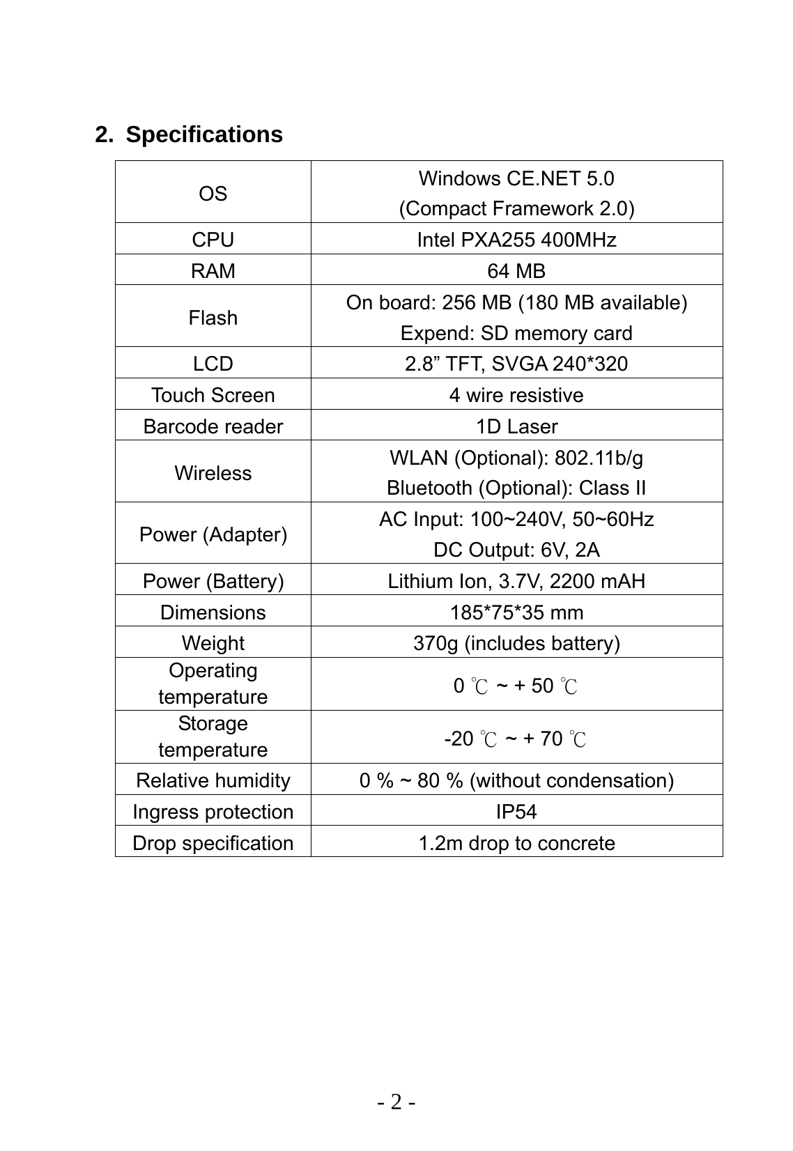   - 2 -  2. Specifications OS  Windows CE.NET 5.0 (Compact Framework 2.0) CPU  Intel PXA255 400MHz RAM 64 MB Flash  On board: 256 MB (180 MB available) Expend: SD memory card LCD  2.8&rdquo; TFT, SVGA 240*320 Touch Screen  4 wire resistive Barcode reader  1D Laser Wireless  WLAN (Optional): 802.11b/g Bluetooth (Optional): Class II Power (Adapter)  AC Input: 100~240V, 50~60Hz DC Output: 6V, 2A Power (Battery)  Lithium Ion, 3.7V, 2200 mAH Dimensions 185*75*35 mm Weight  370g (includes battery) Operating temperature  0   ~ + 50 ℃℃ Storage temperature  -20   ~ + 70 ℃℃ Relative humidity  0 % ~ 80 % (without condensation) Ingress protection  IP54 Drop specification  1.2m drop to concrete 