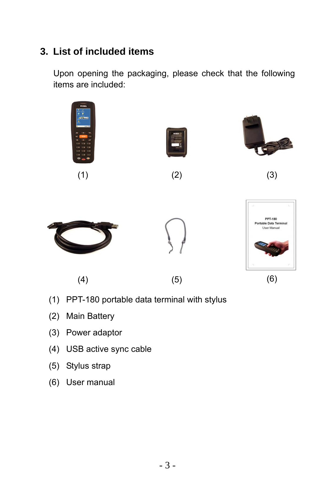   - 3 -  3.  List of included items Upon opening the packaging, please check that the following items are included:                   (1)  PPT-180 portable data terminal with stylus (2) Main Battery (3) Power adaptor (4)  USB active sync cable (5) Stylus strap (6) User manual (1)  (2)  (3) (4)  (5)  (6) 