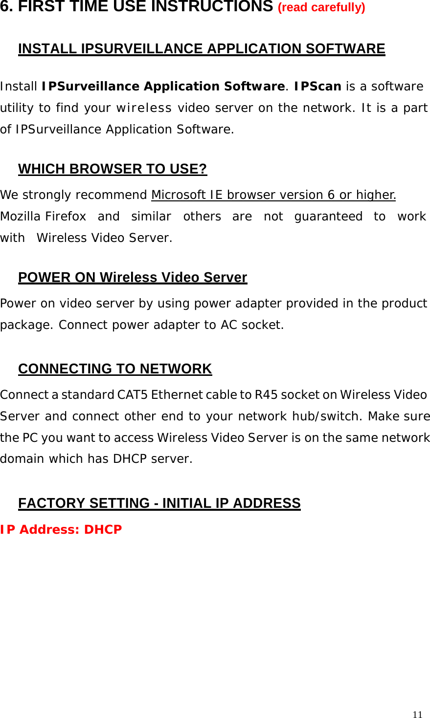11 6. FIRST TIME USE INSTRUCTIONS (read carefully) INSTALL IPSURVEILLANCE APPLICATION SOFTWARE Install IPSurveillance Application Software. IPScan is a software utility to find your wireless video server on the network. It is a part of IPSurveillance Application Software. WHICH BROWSER TO USE? We strongly recommend Microsoft IE browser version 6 or higher. Mozilla Firefox and similar others are not guaranteed to work with Wireless Video Server. POWER ON Wireless Video Server Power on video server by using power adapter provided in the product package. Connect power adapter to AC socket. CONNECTING TO NETWORK Connect a standard CAT5 Ethernet cable to R45 socket on Wireless Video Server and connect other end to your network hub/switch. Make sure the PC you want to access Wireless Video Server is on the same network domain which has DHCP server. FACTORY SETTING - INITIAL IP ADDRESS IP Address: DHCP