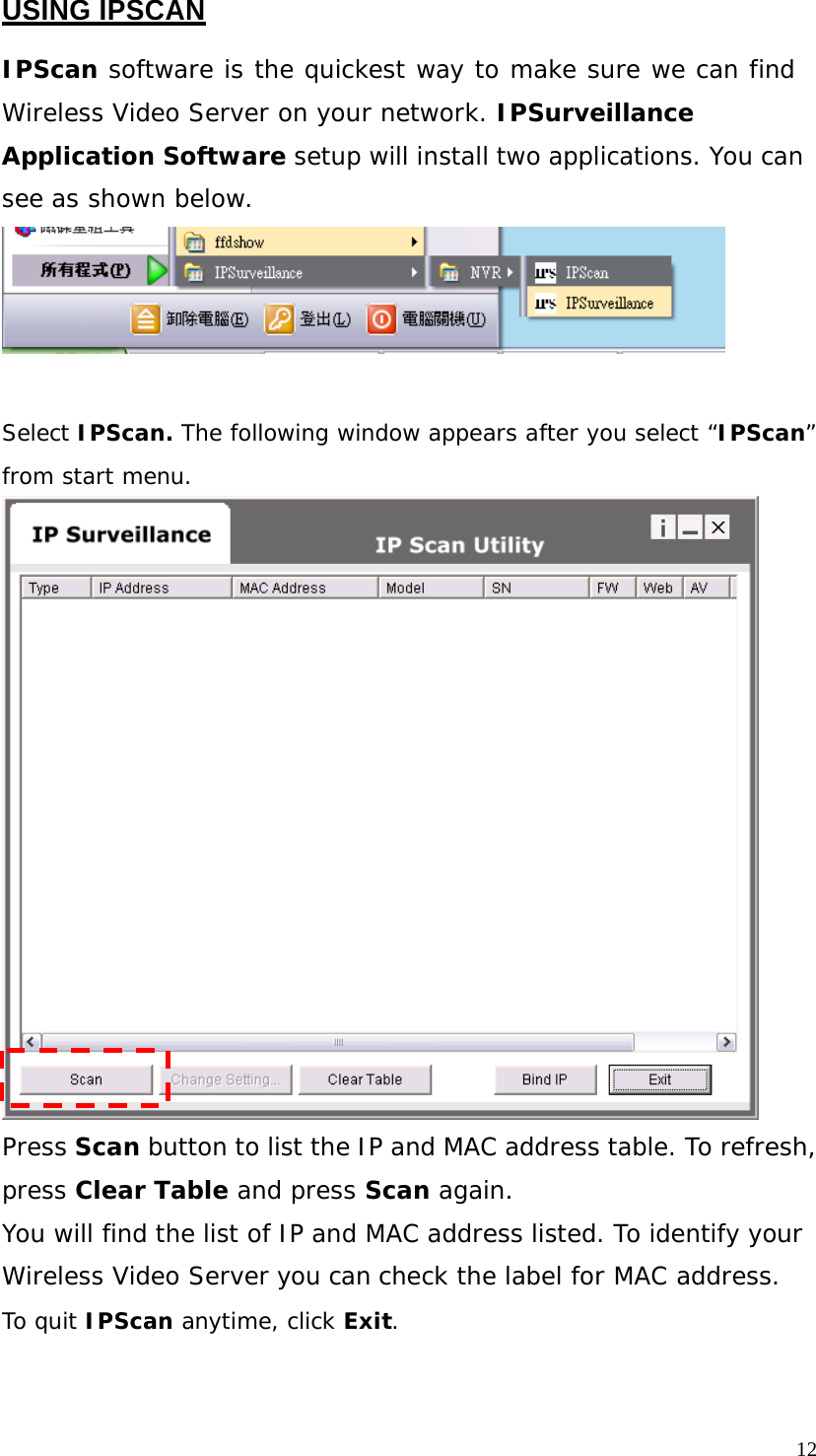 USING IPSCAN IPScan software is the quickest way to make sure we can find Wireless Video Server on your network. IPSurveillance Application Software setup will install two applications. You can see as shown below. Select IPScan. The following window appears after you select “IPScan” from start menu. Press Scan button to list the IP and MAC address table. To refresh, press Clear Table and press Scan again. You will find the list of IP and MAC address listed. To identify your Wireless Video Server you can check the label for MAC address. To quit IPScan anytime, click Exit. 12