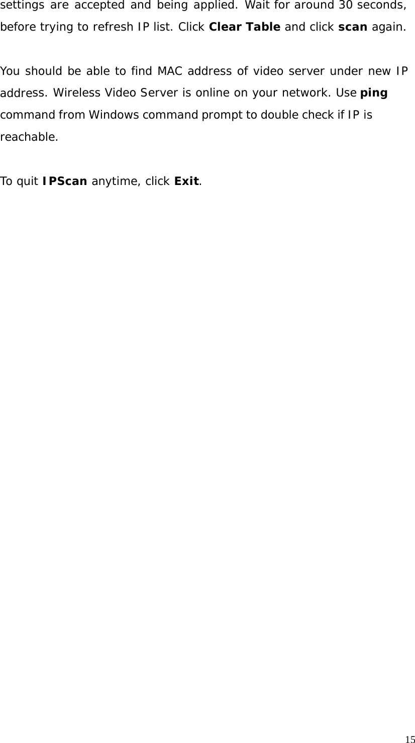 15 settings are accepted and being applied. Wait for around 30 seconds, before trying to refresh IP list. Click Clear Table and click scan again. You should be able to find MAC address of video server under new IP address. Wireless Video Server is online on your network. Use ping command from Windows command prompt to double check if IP is reachable. To quit IPScan anytime, click Exit.