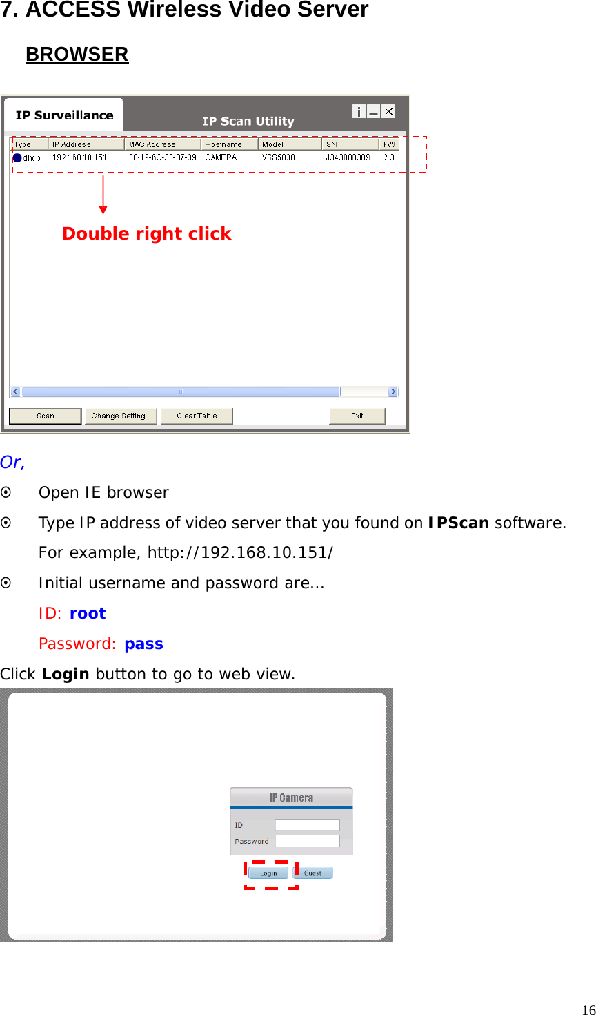 7. ACCESS Wireless Video Server BROWSER Double right click Or, ~ Open IE browser ~ Type IP address of video server that you found on IPScan software. For example, http://192.168.10.151/ ~ Initial username and password are… ID: root Password: pass Click Login button to go to web view. 16