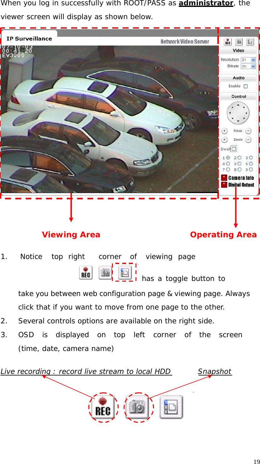 When you log in successfully with ROOT/PASS as administrator, the viewer screen will display as shown below. Viewing Area Operating Area 1. Notice top right corner of viewing page has a toggle button to take you between web configuration page & viewing page. Always click that if you want to move from one page to the other. 2. Several controls options are available on the right side. 3. OSD is displayed on top left corner of the screen (time, date, camera name) Live recording : record live stream to local HDD Snapshot 19