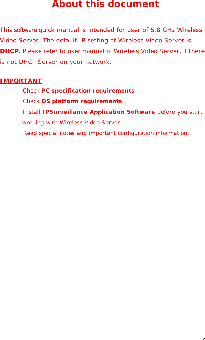 2 About this document This software quick manual is intended for user of 5.8 GHz Wireless Video Server. The default IP setting of Wireless Video Server is DHCP. Please refer to user manual of Wireless Video Server, if there is not DHCP Server on your network. IMPORTANT Check PC specification requirements Check OS platform requirements Install IPSurveillance Application Software before you start working with Wireless Video Server. Read special notes and important configuration information.