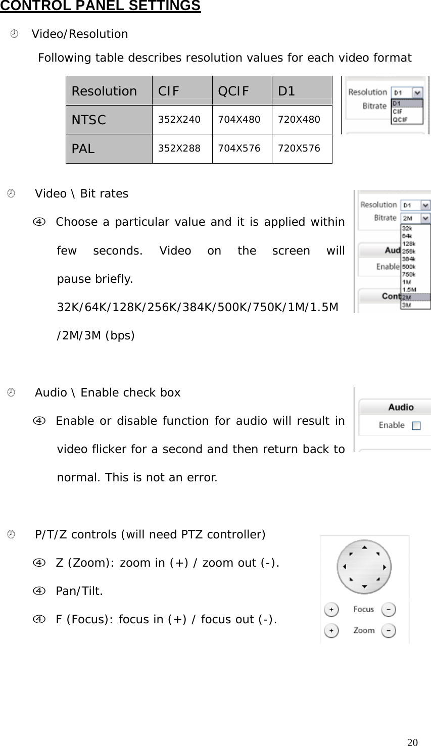 CONTROL PANEL SETTINGS ¤ Video/Resolution Following table describes resolution values for each video format Resolution CIF QCIF D1 NTSC 352X240 704X480 720X480 PAL 352X288 704X576 720X576 ¤ Video \ Bit rates f Choose a particular value and it is applied within few seconds. Video on the screen will pause briefly. 32K/64K/128K/256K/384K/500K/750K/1M/1.5M /2M/3M (bps) ¤ Audio \ Enable check box f Enable or disable function for audio will result in video flicker for a second and then return back to normal. This is not an error. ¤ P/T/Z controls (will need PTZ controller) f Z (Zoom): zoom in (+) / zoom out (-). f Pan/Tilt. f F (Focus): focus in (+) / focus out (-). 20