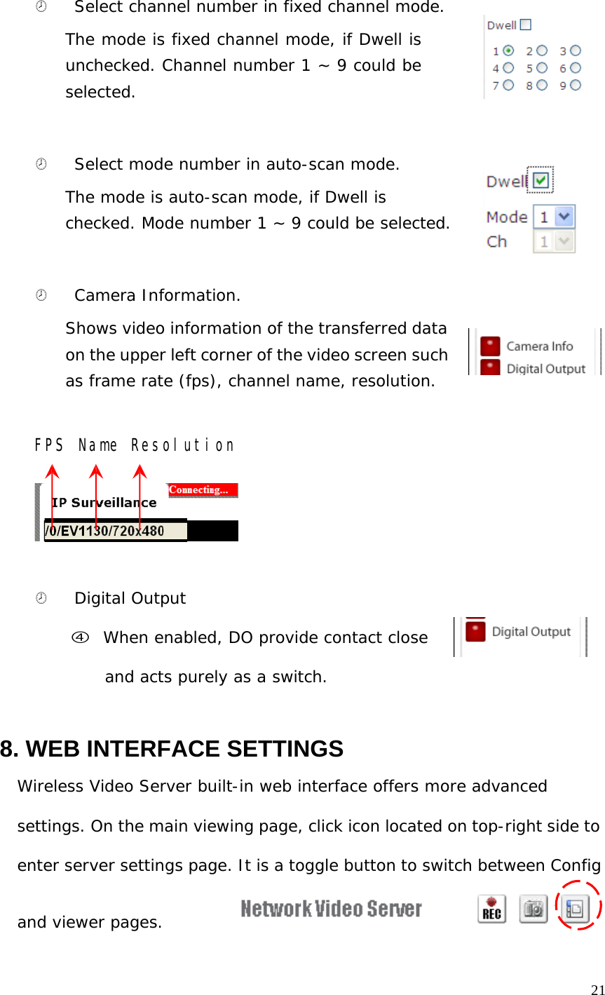 ¤ Select channel number in fixed channel mode. The mode is fixed channel mode, if Dwell is unchecked. Channel number 1 ~ 9 could be selected. ¤ Select mode number in auto-scan mode. The mode is auto-scan mode, if Dwell is checked. Mode number 1 ~ 9 could be selected. ¤ Camera Information. Shows video information of the transferred data on the upper left corner of the video screen such as frame rate (fps), channel name, resolution. FPS Name Resolution ¤ Digital Output f When enabled, DO provide contact close and acts purely as a switch. 8. WEB INTERFACE SETTINGS Wireless Video Server built-in web interface offers more advanced settings. On the main viewing page, click icon located on top-right side to enter server settings page. It is a toggle button to switch between Config and viewer pages. 21