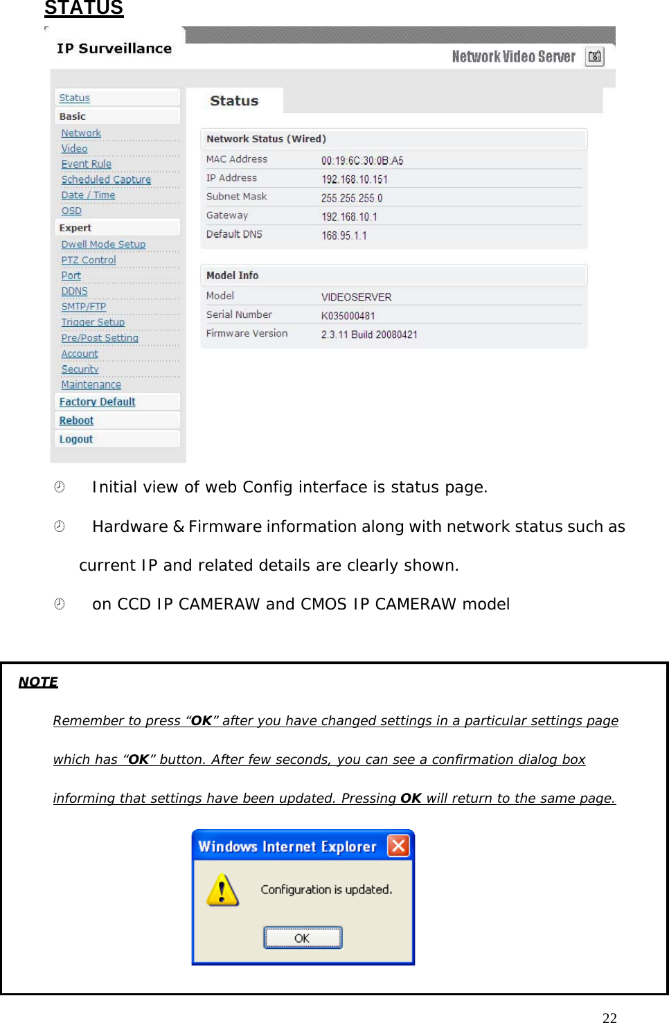 STATUS ¤ Initial view of web Config interface is status page. ¤ Hardware & Firmware information along with network status such as current IP and related details are clearly shown. ¤ on CCD IP CAMERAW and CMOS IP CAMERAW model 22 NOTE Remember to press “OK” after you have changed settings in a particular settings page which has “OK” button. After few seconds, you can see a confirmation dialog box informing that settings have been updated. Pressing OK will return to the same page.