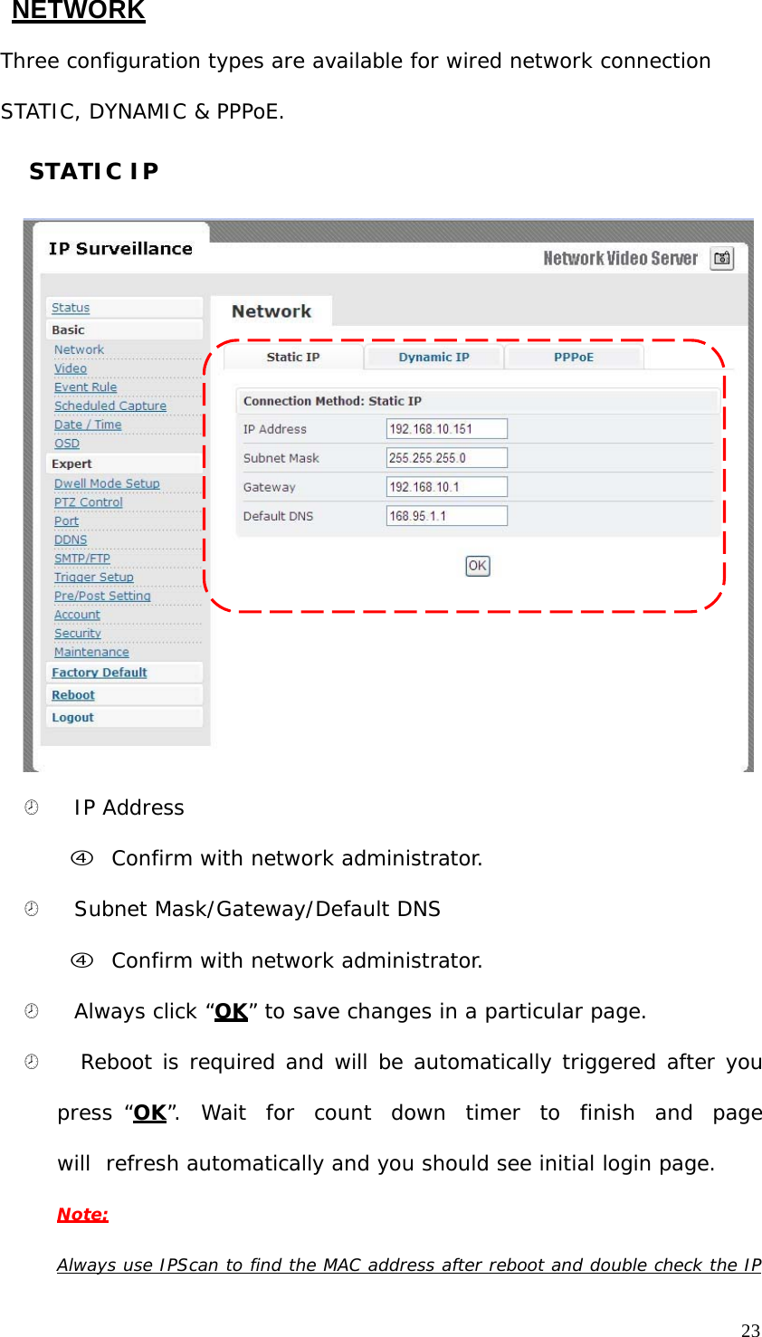 NETWORK Three configuration types are available for wired network connection STATIC, DYNAMIC & PPPoE. STATIC IP ¤ IP Address f Confirm with network administrator. ¤ Subnet Mask/Gateway/Default DNS f Confirm with network administrator. ¤ Always click “OK” to save changes in a particular page. ¤ Reboot is required and will be automatically triggered after you press “OK”. Wait for count down timer to finish and page will refresh automatically and you should see initial login page. Note: Always use IPScan to find the MAC address after reboot and double check the IP23
